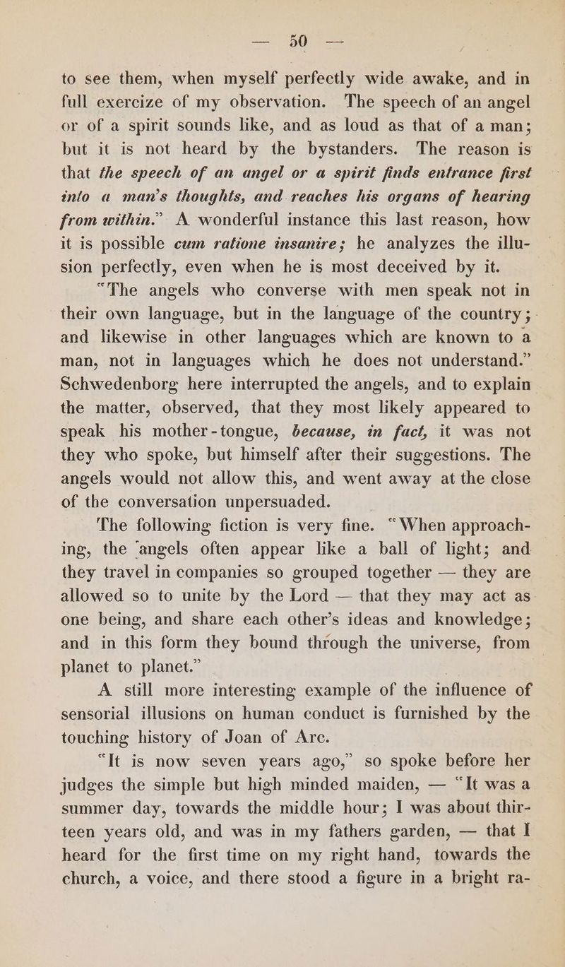 to see them, when myself perfectly wide awake, and in full exercize of my observation. The speech of an angel or of a spirit sounds like, and as loud as that of a man; but it is not heard by the bystanders. The reason is that the speech of an angel or a spirit finds entrance first into a man’s thoughts, and reaches his organs of hearing from within.” A wonderful instance this last reason, how it is possible cum ratione insanire; he analyzes the illu- sion perfectly, even when he is most deceived by it. “The angels who converse with men speak not in their own language, but in the language of the country; - and likewise in other languages which are known to a man, not in languages which he does not understand.’ Schwedenborg here interrupted the angels, and to explain the matter, observed, that they most likely appeared to speak his mother-tongue, because, in fact, it was not they who spoke, but himself after their suggestions. The angels would not allow this, and went away at the close of the conversation unpersuaded. The following fiction is very fine. “When approach- ing, the angels often appear like a ball of light; and they travel in companies so grouped together — they are allowed so to unite by the Lord — that they may act as one being, and share each other’s ideas and knowledge; and in this form they bound through the universe, from planet to planet.” | A still more interesting example of the influence of sensorial illusions on human conduct is furnished by the touching history of Joan of Are. “It is now seven years ago,’ so spoke before her judges the simple but high minded maiden, — “It was a summer day, towards the middle hour; I was about thir- teen years old, and was in my fathers garden, — that I heard for the first time on my right hand, towards the church, a voice, and there stood a figure in a bright ra-