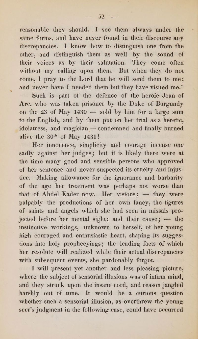 reasonable they should. I see them always under the same forms, and have never found in their discourse any discrepancies. I know how to distinguish one from the other, and distinguish them as well by the sound of their voices as by their salutation. They come often without my calling upon them. But when they do not come, | pray to the Lord that he will send them to me; and never have I needed them but they have visited me.” Such is part of the defence of the heroic Joan of Arc, who was taken prisoner by the Duke of Burgundy on the 23 of May 1430 — sold by him for a large sum to the English, and by them put on her trial as a heretic, idolatress, and magician — condemned and finally burned alive the 30 of May 1431! Her innocence, simplicity and courage incense one sadly against her judges; but it is likely there were at the time many good and sensible persons who approved of her sentence and never suspected its cruelty and injus- tice. Making allowance for the ignorance and barbarity of the age her treatment was perhaps not worse than that of Abdel Kader now. Her visions; — they were palpably the productions of her own fancy, the figures of saints and angels which she had seen in missals pro- jected before her mental sight; and their cause; — the instinctive workings, unknown to herself, of her young high couraged and enthusiastic heart, shaping its sugges- tions into holy prophecyings; the leading facts of which her resolute will realized while their actual discrepancies with subsequent events, she pardonably forgot. ] will present yet another and less pleasing picture, where the subject of sensorial illusions was of infirm mind, and they struck upon the insane cord, and reason jangled harshly out of tune. It would be a curious question whether such a sensorial illusion, as overthrew the young seer’s judgment in the following case, could have occurred