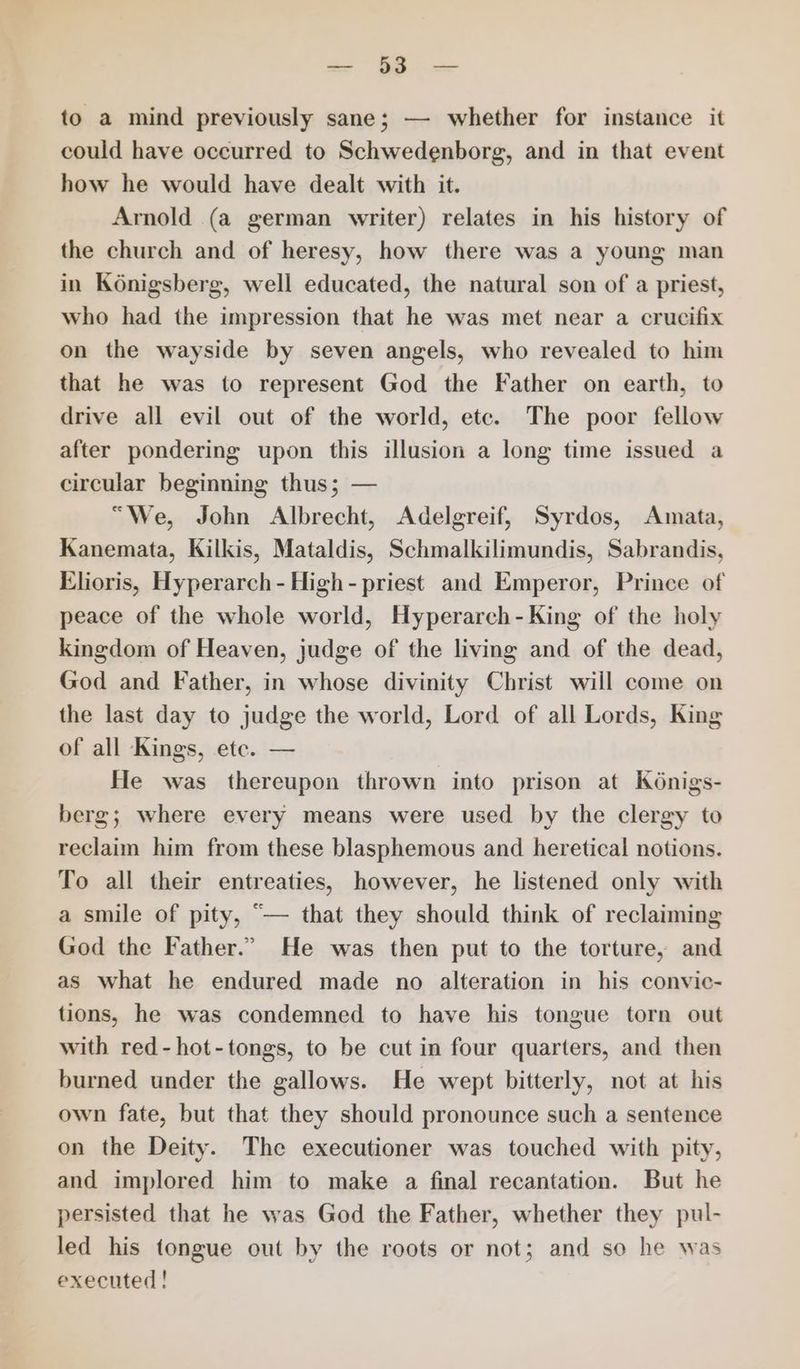 to a mind previously sane; — whether for instance it could have occurred to Schwedenborg, and in that event how he would have dealt with it. Arnold (a german writer) relates in his history of the church and of heresy, how there was a young man in Koénigsberg, well educated, the natural son of a priest, who had the impression that he was met near a crucifix on the wayside by seven angels, who revealed to him that he was to represent God the Father on earth, to drive all evil out of the world, etc. The poor fellow after pondering upon this illusion a long time issued a circular beginning thus; — “We, John Albrecht, Adelgreif, Syrdos, Amata, Kanemata, Kilkis, Mataldis, Schmalkilimundis, Sabrandis, Elioris, Hyperarch - High - priest and Emperor, Prince of peace of the whole world, Hyperarch-King of the holy kingdom of Heaven, judge of the living and of the dead, God and Father, in whose divinity Christ will come on the last day to judge the world, Lord of all Lords, King of all Kings, ete. — He was thereupon thrown into prison at Kénigs- berg; where every means were used by the clergy to reclaim him from these blasphemous and heretical notions. To all their entreaties, however, he listened only with a smile of pity, “— that they should think of reclaiming God the Father.” He was then put to the torture, and as what he endured made no alteration in his convic- tions, he was condemned to have his tongue torn out with red-hot-tongs, to be cut in four quarters, and then burned under the gallows. He wept bitterly, not at his own fate, but that they should pronounce such a sentence on the Deity. The executioner was touched with pity, and implored him to make a final recantation. But he persisted that he was God the Father, whether they pul- led his tongue out by the roots or not; and so he was executed!