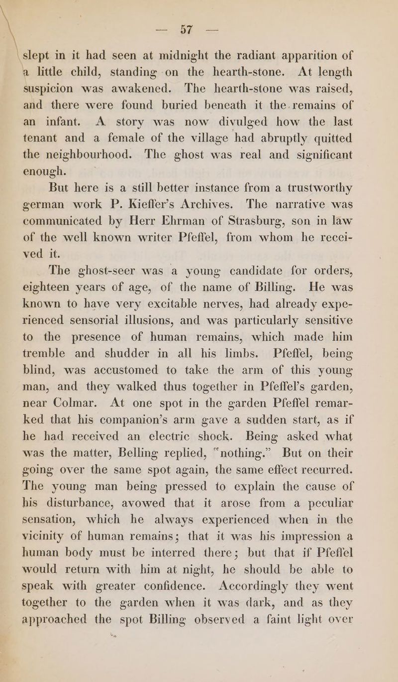 —— slept in it had seen at midnight the radiant apparition of a little child, standing on the hearth-stone. At length suspicion was awakened. The hearth-stone was raised, and there were found buried beneath it the remains of an infant. A story was now divulged how the last tenant and a female of the village had abruptly quitted the neighbourhood. The ghost was real and significant enough. But here is a still better instance from a trustworthy german work P. Kieffer’s Archives. The narrative was communicated by Herr Ehrman of Strasburg, son in law of the well known writer Pfeffel, from whom he recci- ved it. The ghost-seer was a young candidate for orders, eighteen years of age, of the name of Billing. He was known to have very excitable nerves, had already expe- rienced sensorial illusions, and was particularly sensitive to the presence of human remains, which made him tremble and shudder in all his limbs. Pfeffel, being blind, was accustomed to take the arm of this young man, and they walked thus together in Pfeffel’s garden, near Colmar. At one spot in the garden Pfeffel remar- ked that his companion’s arm gave a sudden start, as if he had received an electric shock. Being asked what was the matter, Belling replied, “nothing.” But on their going over the same spot again, the same effect recurred. The young man being pressed to explain the cause of his disturbance, avowed that it arose from a peculiar sensation, which he always experienced when in the vicinity of human remains; that it was his impression a human body must be interred there; but that if Pfeffel would return with him at night, he should be able to speak with greater confidence. Accordingly they went together to the garden when it was dark, and as they approached the spot Billing observed a faint light over
