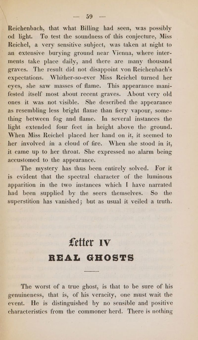 - Reichenbach, that what Billing had seen, was possibly od light. To test the soundness of this conjecture, Miss Reichel, a very sensitive subject, was taken at night to an extensive burying ground near Vienna, where inter- ments take place daily, and there are many thousand graves. The result did not disappoint von Reichenbach’s expectations. Whither-so-ever Miss Reichel turned her eyes, she saw masses of flame. This appearance mani- fested itself most about recent graves. About very old ones it was not visible. She described the appearance as resembling less bright flame than fiery vapour, some- thing between fog and flame. In several instances the light extended four feet in height above the ground. When Miss Reichel placed her hand on it, it seemed to her involved in a cloud of fire. When she stood in it, it came up to her throat. She expressed no alarm being accustomed to the appearance. The mystery has thus been entirely solved. For it is evident that the spectral character of the luminous apparition in the two instances which I have narrated had been supplied by the seers themselves. So the superstition has vanished; but as usual it veiled a truth. fetter IV REAL GHOSTS The worst of a true ghost, is that to be sure of his genuineness, that is, of his veracity, one must wait the event. He is distinguished by no sensible and positive characteristics from the commoner herd. There is nothing