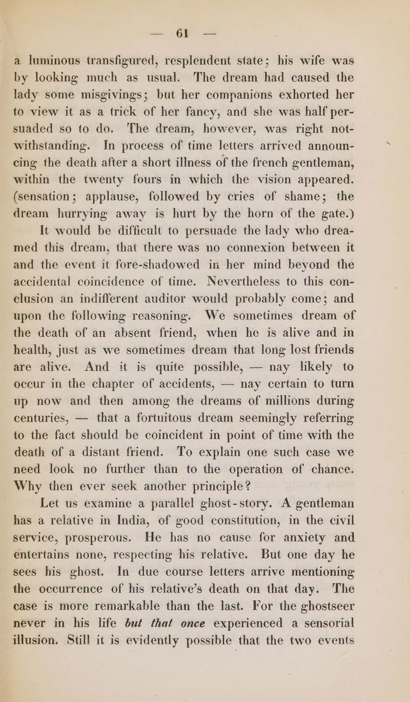 x GF == a luminous transfigured, resplendent state; his wife was by looking much as usual. The dream had caused the lady some misgivings; but her companions exhorted her to view it as a trick of her fancy, and she was half per- suaded so to do. The dream, however, was right not- withstanding. In process of time letters arrived announ- cing the death after a short illness of the french gentleman, within the twenty fours in which the vision appeared. (sensation; applause, followed by cries of shame; the dream hurrying away is hurt by the horn of the gate.) It would be difficult to persuade the lady who drea- med this dream, that there was no connexion between it and the event it fore-shadowed in her mind beyond the accidental coincidence of time. Nevertheless to this con- clusion an indifferent auditor would probably come; and upon the following reasoning. We sometimes dream of the death of an absent friend, when he is alive and in health, just as we sometimes dream that long lost friends are alive. And it is quite possible, — nay likely to occur in the chapter of accidents, — nay certain to turn up now and then among the dreams of millions during centuries, — that a fortuitous dream seemingly referring to the fact should be coincident in point of time with the death of a distant friend. To explain one such case we need look no further than to the operation of chance. Why then ever seek another principle? Let us examine a parallel ghost-story. A gentleman has a reijative in India, of good constitution, in the civil service, prosperous. He has no cause for anxiety and entertains none, respecting his relative. But one day he sees his ghost. In due course letters arrive mentioning the occurrence of his relative’s death on that day. The case is more remarkable than the last. For the ghostseer never in his life bué that once experienced a sensorial illusion. Still it is evidently possible that the two events