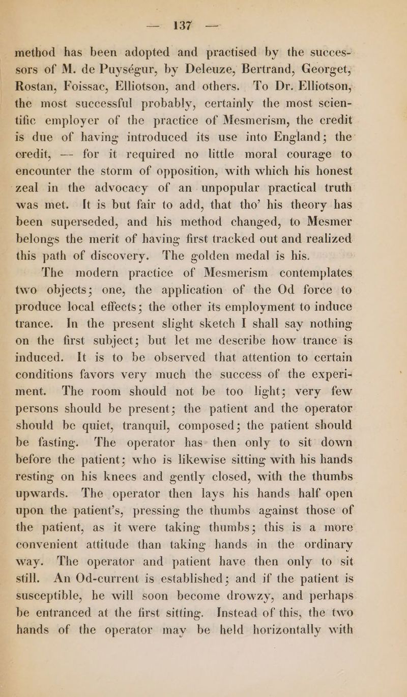 — BF — method has been adopted and practised by the succes- sors of M. de Puységur, by Deleuze, Bertrand, Georget, Rostan, Foissac, Elliotson, and others. To Dr. Elliotson, ‘the most successful probably, certainly the most scien- tific employer of the practice of Mesmerism, the credit is due of having introduced its use into England; the credit, —- for it required no little moral courage to encounter the storm of opposition, with which his honest ‘zeal in the advocacy of an unpopular practical truth was met. It is but fair to add, that tho’ his theory has been superseded, and his method changed, to Mesmer belongs the merit of having first tracked out and realized this path of discovery. The golden medal is his. The modern practice of Mesmerism contemplates two objects; one, the application of the Od force to produce local effects; the other its employment to induce trance. In the present slight sketch I shall say nothing on the first subject; but let me describe how trance is induced. It is to be observed that attention to certain conditions favors very much the success of the experi- ment. The room should not be too light; very few persons should be present; the patient and the operator should be quiet, tranquil, composed; the patient should be fasting. The operator has» then only to sit down before the patient; who is likewise sitting with his hands resting on his knees and gently closed, with the thumbs upwards. The operator then lays his hands half open upon the patient’s, pressing the thumbs against those of the patient, as it were taking thumbs; this is a more convenient attitude than taking hands in the ordinary way. The operator and patient have then only to sit still. An Od-current is established; and if the patient is susceptible, he will soon become drowzy, and perhaps be entranced at the first sitting. Instead of this, the two hands of the operator may be held horizontally with