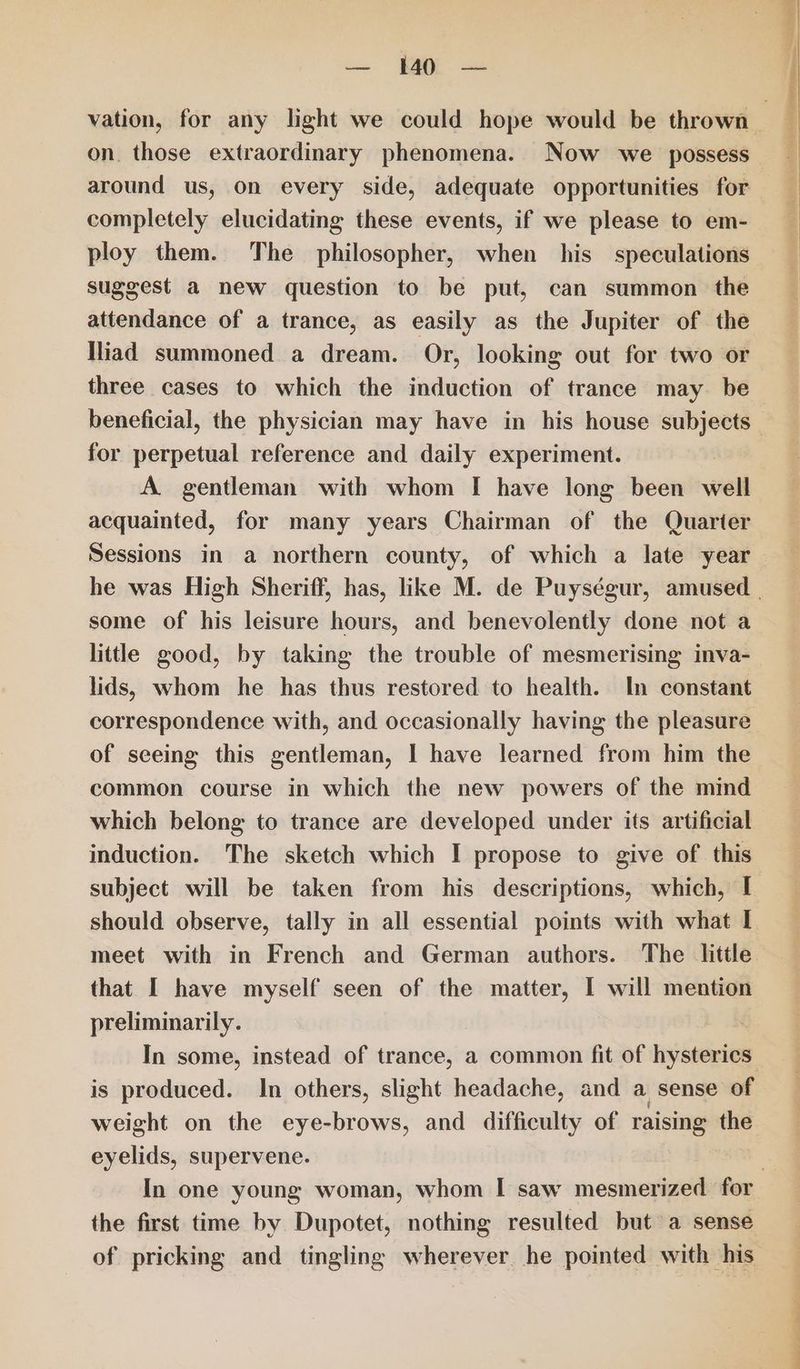 <=. AOE se on those extraordinary phenomena. Now we possess around us, on every side, adequate opportunities for completely elucidating these events, if we please to em- ploy them. The philosopher, when his speculations suggest a new question to be put, can summon the attendance of a trance, as easily as the Jupiter of the Iliad summoned a dream. Or, looking out for two or three cases to which the induction of trance may. be beneficial, the physician may have in his house subjects for perpetual reference and daily experiment. A gentleman with whom I have long been well acquainted, for many years Chairman of the Quarter Sessions in a northern county, of which a late year some of his leisure hours, and benevolently done not a little good, by taking the trouble of mesmerising inva- lids, whom he has thus restored to health. In constant correspondence with, and occasionally having the pleasure of seeing this gentleman, I have learned from him the common course in which the new powers of the mind which belong to trance are developed under its artificial induction. The sketch which I propose to give of this subject will be taken from his descriptions, which, I should observe, tally in all essential points with what I meet with in French and German authors. The little preliminarily. In some, instead of trance, a common fit of hysterics is produced. In others, slight headache, and a sense of weight on the eye-brows, and difficulty of raising _ eyelids, supervene. the first time by Dupotet, nothing resulted but a sense of pricking and tingling wherever he pointed with his 12 panera MOR