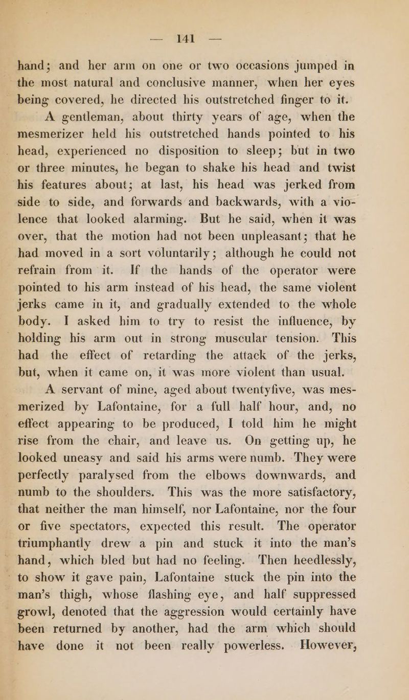 — M1 — hand; and her arm on one or two occasions jumped in the most natural and conclusive manner, when her eyes _ being covered, he directed his outstretched finger to it. A gentleman, about thirty years of age, when the mesmerizer held his outstretched hands pointed to his _ head, experienced no disposition to sleep; but in two or three minutes, he began to shake his head and twist his features about; at last, his head was jerked from side to side, and forwards and backwards, with a vio- lence that looked alarming. But he said, when it was over, that the motion had not been unpleasant; that he had moved in a sort voluntarily; although he could not refrain from it. If the hands of the operator were pointed to his arm instead of his head, the same violent jerks came in it, and gradually extended to the whole body. I asked him to try to resist the influence, by holding his arm out in strong muscular tension. This had the effect of retarding the attack of the jerks, but, when it came on, it was more violent than usual. A servant of mine, aged about twentyfive, was mes- merized by Lafontaine, for a full half hour, and, no effect appearing to be produced, I told him he might rise from the chair, and leave us. On getting up, he looked uneasy and said his arms were numb. They were perfectly paralysed from the elbows downwards, and numb to the shoulders. This was the more satisfactory, that neither the man himself, nor Lafontaine, nor the four or five spectators, expected this result. The operator triumphantly drew a pin and stuck it into the man’s - hand, which bled but had no feeling. Then heedlessly, - to show it gave pain, Lafontaine stuck the pin into the man’s thigh, whose flashing eye, and half suppressed _ growl, denoted that the aggression would certainly have been returned by another, had the arm which should have done it not been really powerless. However,