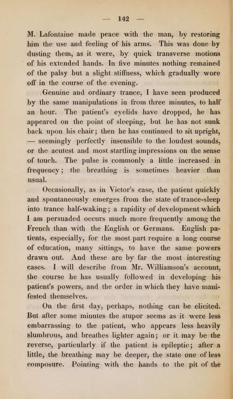 M. Lafontame made peace with the man, by restoring him the use and feeling of his arms. This was done by dusting them, as it were, by quick transverse motions of his extended hands. In five minutes nothing remained of the palsy but a slight stiffness, which gradually wore off in the course of the evening. : Genuine and ordinary trance, I have seen relat by the same manipulations in from three minutes, to half an hour. The patient’s eyelids have dropped, he has appeared on the point of sleeping, but he has not sunk back upon his chair; then he has continued to sit upright, — seemingly perfectly insensible to the loudest sounds, or the acutest and most startling impressions on the sense of touch. The pulse is commonly a little increased in frequency; the breathing is sometimes heavier than usual. Occasionally, as in Victor’s case, the patient sritlihy and spontaneously emerges from the state of trance-sleep into trance half-waking; a rapidity of development which I am persuaded occurs much more frequently among the French than with the English or Germans. English pa- tients, especially, for the most part require a long course of education, many sittings, to have the same powers drawn out. And these are by far the most interesting cases. I will describe from Mr. Williamson’s account, the course he has usually followed in developing his patient’s powers, and the order in which they have mani- fested themselves. On the first day, perhaps, nothing can be élicited: But after some minutes the stupor seems as it were less embarrassing to the patient, who appears less. heavily slumbrous, and. breathes lighter again; or it may be the reverse, particularly if the patient is epileptic; after a little, the breathing may be deeper, the state one of less composure. Pointing with the hands to the pit of the