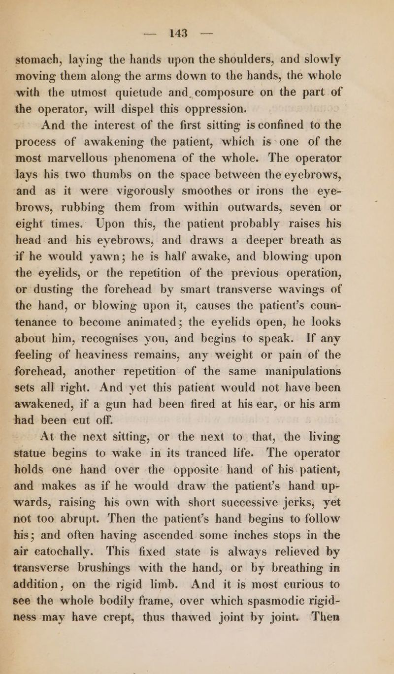 stomach, laying the hands upon the shoulders, and slowly moving them along the arms down to the hands, the whole with the utmost quietude and, composure on the part of the operator, will dispel this oppression. | And the interest of the first sitting is confined to the process of awakening the patient, which is-one of the most marvellous phenomena of the whole. The operator lays his two thumbs on the space between the eyebrows, ‘and as it were vigorously smoothes or irons the eye- brows, rubbing them from within outwards, seven or eight times. Upon this, the patient probably raises his head and his eyebrows, and draws a deeper breath as wf he would yawn; he is half awake, and blowing upon the eyelids, or the repetition of the previous operation, or dusting the forehead by smart transverse wavings of the hand, or blowing upon it, causes the patient’s coun- tenance to become animated; the eyelids open, he looks about him, recognises you, and begins to speak. If any feeling of heaviness remains, any weight or pain of the forehead, another repetition of the same manipulations sets all right. And yet this patient would not have been awakened, if a gun had been fired at his ear, or his arm had been cut off. At the next sitting, or the next to that, the living statue begins to wake in its tranced life. The operator holds one hand over the opposite hand of his. patient, and makes as if he would draw the patient's hand up- wards, raising his own with short successive jerks, yet not too abrupt. Then the patient’s hand begins to follow his; and often having ascended some inches stops in the air catochally. This fixed state is always relieved by transverse brushings with the hand, or by breathing in addition, on the rigid limb. And it is most curious to see the whole bodily frame, over which spasmodic rigid- hess may have crept, thus thawed joint by joint. Then