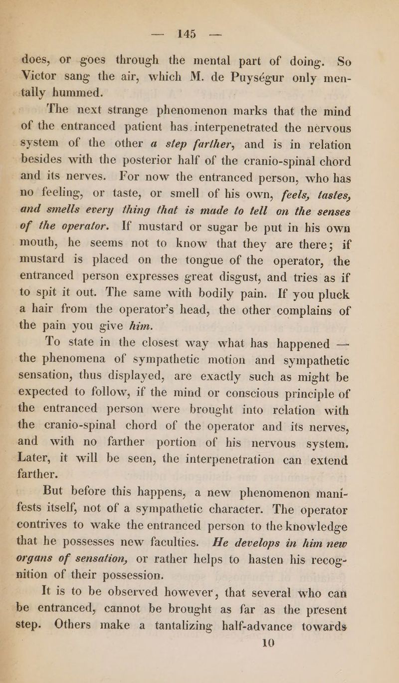 does, or goes through the mental part of doing. So Victor sang the air, which M. de Puységur only men- tally hummed. 2 The next strange phenomenon marks that the mind of the entranced patient has.interpenetrated the nervous system of the other a step farther, and is in relation besides with the posterior half of the cranio-spinal chord and its nerves. For now the entranced person, who has no feeling, or taste, or smell of his own, feels, tastes, and smells every thing that is made to tell on the senses of the operator. If mustard or sugar be put in his own mouth, he seems not to know that they are there; if mustard is placed on the tongue of the operator, the entranced person expresses great disgust, and tries as if to spit it out. The same with bodily pain. If you pluck a hair from the operator’s head, the other complains of the pain you give him. To state in the closest way what has happened — the phenomena of sympathetic motion and sympathetic sensation, thus displayed, are exactly such as might be expected to follow, if the mind or conscious principle of the entranced person were brought into relation with the cranio-spinal chord of the operator and_ its nerves, and with no farther portion of his nervous system. Later, it will be seen, the interpenetration can extend farther. But before this happens, a new phenomenon mani- fests itself, not of a sympathetic character. The operator contrives to wake the entranced person to the knowledge that he possesses new faculties. He develops in him new organs of sensation, or rather helps to hasten his recog- nition of their possession. It is to be observed however, that several who can be entranced, cannot be brought as far as the present step. Others make a tantalizing half-advance towards 10
