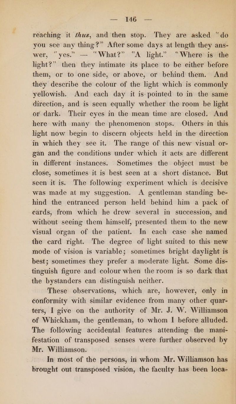 — 45 = reaching it ¢hus, and then stop. They are asked “do you see any thing?” After some days at length they ans- wer, “yes.” — “What?” “A light.” “Where is the light?” then they intimate its place to be either before them, or to one side, or above, or behind them. And they describe the colour of the light which is commonly yellowish. And each day it is: pointed to in the same direction, and is seen equally whether the room be light or dark. Their eyes in the mean time are closed. And here with many the phenomenon stops. Others in this light now begin to discern objects held in the direction in which they see it. The range of this new visual or- gan and the conditions under which it acts are different in different instances. Sometimes the object must be close, sometimes it is best seen at a short distance. But seen it is. The following experiment which is decisive was made at my suggestion. A gentleman standing be- hind the entranced person held behind him a pack of cards, from which he drew several in succession, and without seeing them himself, presented them to the new visual organ of the patient. In each case she named the card right. The degree of light suited to this new mode of vision is variable; sometimes bright daylight is best; sometimes they prefer a moderate light. Some dis- tinguish figure and colour when the room is so dark that the bystanders can distinguish neither. These observations, which are, however, only in conformity with similar evidence from many other quar- ters, I give on the authority of Mr. J. W. Williamson of Whickham, the gentleman, to whom I before alluded. The following accidental features attending the mani- festation of transposed senses were further observed by Mr. Williamson. In most of the persons, in whom Mr. Williamson has brought out transposed vision, the faculty has been loca-