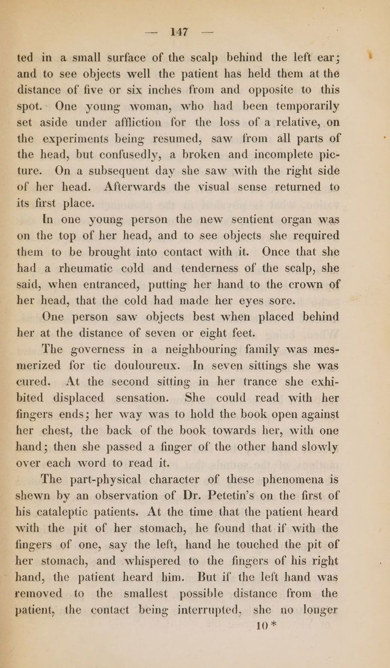ted in a small surface of the scalp behind the left ear; and to see objects well the patient has held them at the distance of five or six inches from and opposite to this spot. One young woman, who had been temporarily — > — Ba es the experiments being resumed, saw from all parts of the head, but confusedly, a broken and incomplete pic- ture. On a subsequent day she saw with the right side of her head. Afterwards the visual sense returned to its first place. In one young person the new sentient organ was on the top of her head, and to see objects she required them to be brought into contact with it. Once that she had a rheumatic cold and tenderness of the scalp, she said, when entranced, putting her hand to the crown of her head, that the cold had made her eyes sore. One person saw objects best when placed behind her at the distance of seven or eight feet. The governess in a neighbouring family was mes- merized for tic douloureux. In seven sittings she was cured. At the second sitting in her trance she exhi- bited displaced sensation. She could read with her fingers ends; her way was to hold the book open against her chest, the back of the book towards her, with one hand; then she passed a finger of the other hand slowly over each word to read it. The part-physical character of these phenomena is shewn by an observation of Dr. Petetin’s on the first of his cataleptic patients. At the time that the patient heard with the pit of her stomach, he found that if with the fingers of one, say the left, hand he touched the pit of her stomach, and whispered to the fingers of his right hand, the patient heard him. But if the left hand was removed to the smallest possible distance from the patient, the contact being interrupted, she no longer