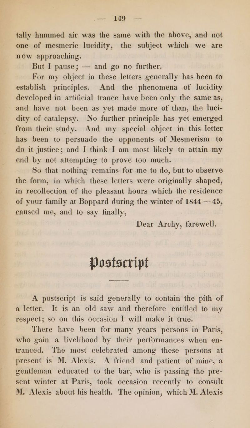 .— 149 — tally hummed air was the same with the above, and not one of mesmeric lucidity, the subject which we are now approaching. But I pause; — and go no further. For my object in these letters generally has been to establish principles. And the phenomena of lucidity developed in artificial trance have been only the same as, and have not been as yet made more of than, the luci- dity of catalepsy. No further principle has yet emerged from their study. And my special object in this letter has been to persuade the opponents of Mesmerism to do it justice; and I think I am most likely to attain my end by not attempting to prove too much. So that nothing remains for me to do, but to observe the form, in which these letters were originally shaped, in recollection of the pleasant hours which the residence of your family at Boppard during the winter of 1844 — 45, caused me, and to say finally, Dear Archy, farewell. Postscript ee A postscript is said generally to contain the pith of a letter. It is an old saw and therefore entitled to my respect; so on this occasion I will make it true. There have been for many years persons in Paris, who gain a livelihood by their performances when en- tranced. The most celebrated among these persons at present is M. Alexis. A friend and patient of mine, a gentleman educated to the bar, who is passing the pre- sent winter at Paris, took occasion recently to consult M. Alexis about his health. The opinion, which M. Alexis