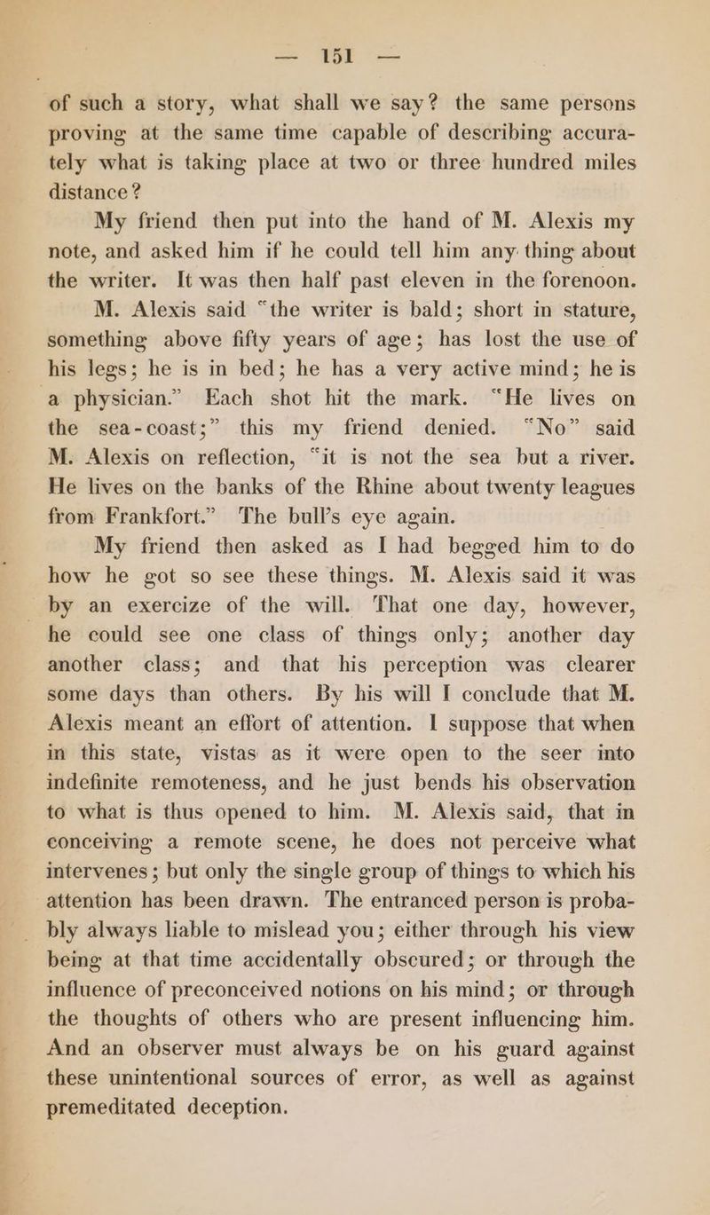 ee oe, | oO ee — tbr — proving at the same time capable of describing accura- tely what is taking place at two or three hundred miles distance ? My friend then put into the hand of M. Alexis my note, and asked him if he could tell him any: thing about the writer. It was then half past eleven in the forenoon. M. Alexis said “the writer is bald; short in stature, something above fifty years of age; has lost the use of his legs; he is in bed; he has a very active mind; he is the sea-coast;” this my friend denied. “No” said M. Alexis on reflection, “it is not the sea but a river. He lives on the banks of the Rhine about twenty leagues from Frankfort.” The bull’s eye again. | My friend then asked as I had begged him to do how he got so see these things. M. Alexis said it was by an exercize of the will. That one day, however, he could see one class of things only; another day another class; and that his perception was clearer some days than others. By his will I conclude that M. Alexis meant an effort of attention. 1 suppose that when in this state, vistas as it were open to the seer into indefinite remoteness, and he just bends his observation to what is thus opened to him. M. Alexis said, that im conceiving a remote scene, he does not perceive what intervenes ; but only the single group of things to which his bly always liable to mislead you; either through his view being at that time accidentally obscured; or through the influence of preconceived notions on his mind; or through the thoughts of others who are present influencing him. And an observer must always be on his guard against these unintentional sources of error, as well as against premeditated deception.