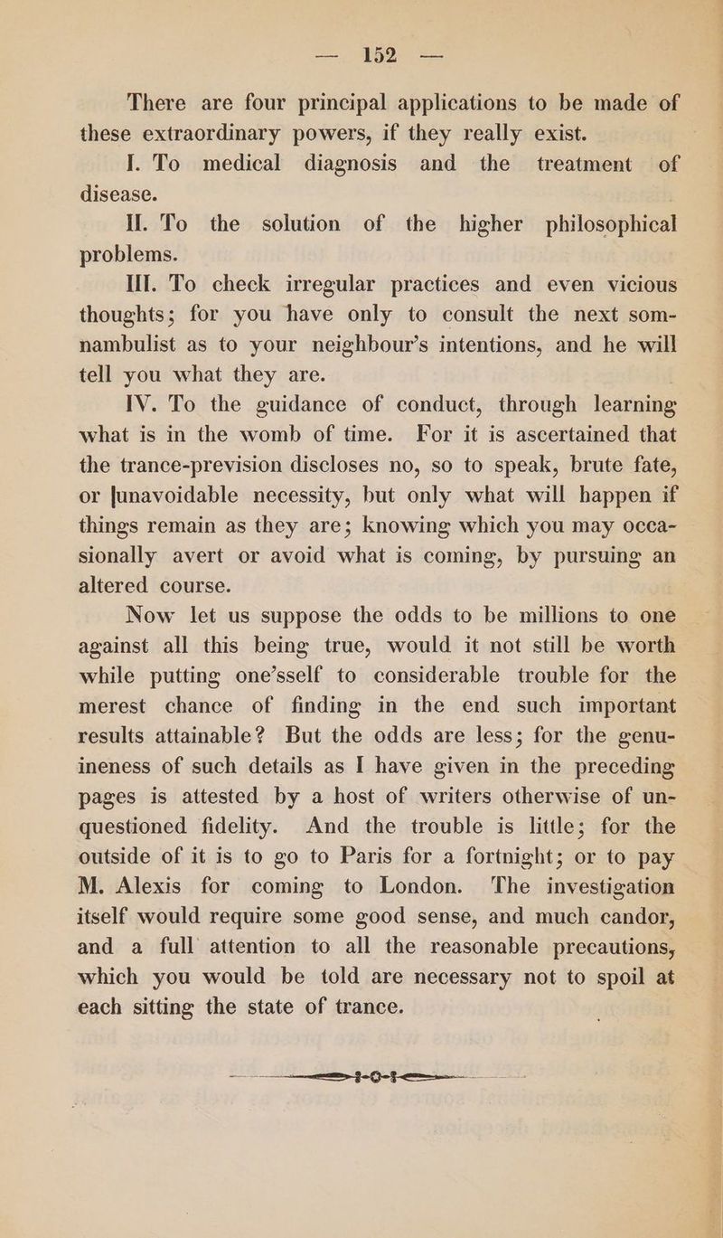 —, 192 = There are four principal applications to be made of these extraordinary powers, if they really exist. I. To medical diagnosis and the treatment of disease. | II. To the solution of the higher philosophical problems. Ill. To check irregular practices and even vicious thoughts; for you have only to consult the next som- nambulist as to your neighbour’s intentions, and he will tell you what they are. IV. To the guidance of conduct, through learning what is in the womb of time. For it is ascertained that the trance-prevision discloses no, so to speak, brute fate, or junavoidable necessity, but only what will happen if things remain as they are; knowing which you may occa- sionally avert or avoid what is coming, by pursuing an altered course. Now let us suppose the odds to be millions to one against all this being true, would it not still be worth while putting one’sself to considerable trouble for the merest chance of finding in the end such important results attainable? But the odds are less; for the genu- ineness of such details as I have given in the preceding pages is attested by a host of writers otherwise of un- questioned fidelity. And the trouble is little; for the outside of it is to go to Paris for a fortnight; or to pay M. Alexis for coming to London. ‘The investigation itself would require some good sense, and much candor, and a full attention to all the reasonable precautions, which you would be told are necessary not to spoil at each sitting the state of trance.