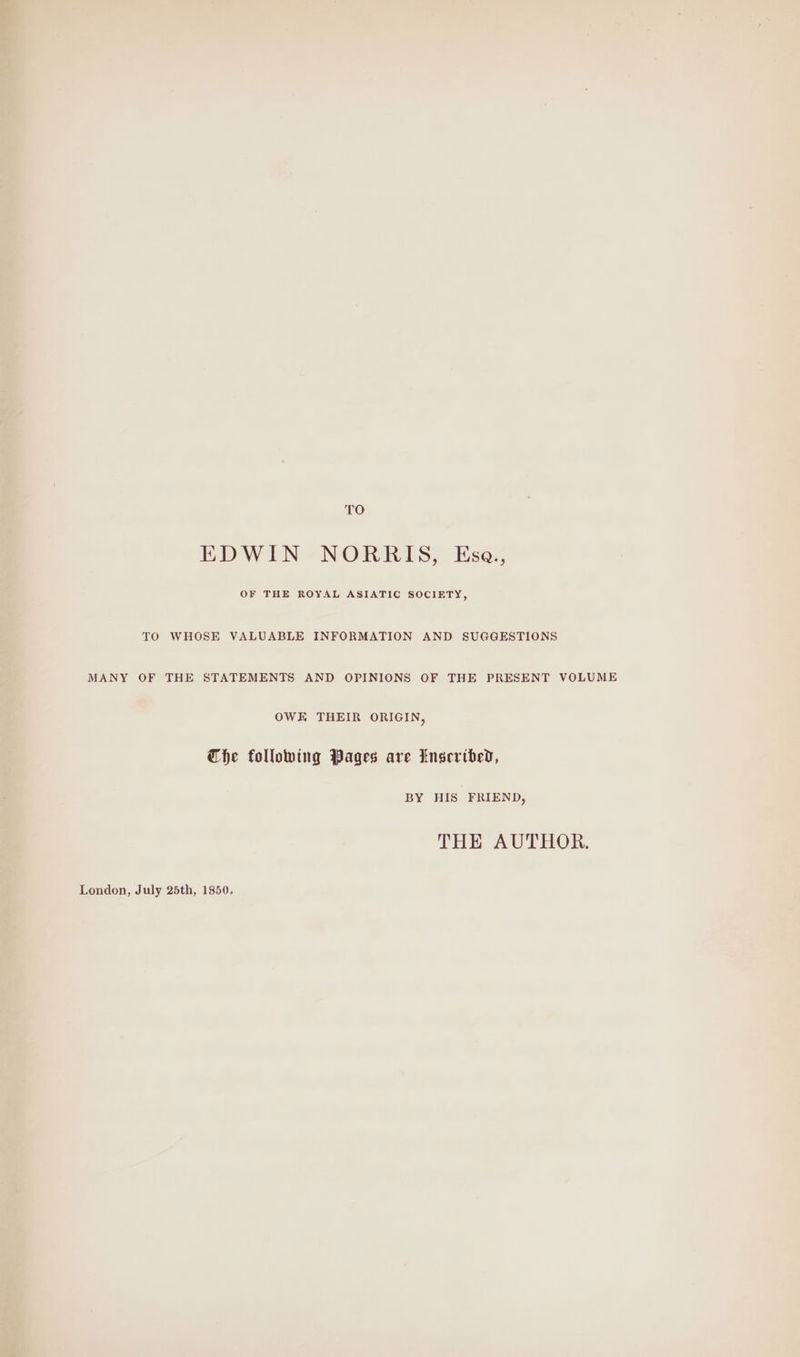 TO EDWIN NORRIS, Esa., OF THE ROYAL ASIATIC SOCIETY, TO WHOSE VALUABLE INFORMATION AND SUGGESTIONS MANY OF THE STATEMENTS AND OPINIONS OF THE PRESENT VOLUME OWE THEIR ORIGIN, Che following Pages are Inseribed, BY HIS FRIEND, THE AUTHOR.