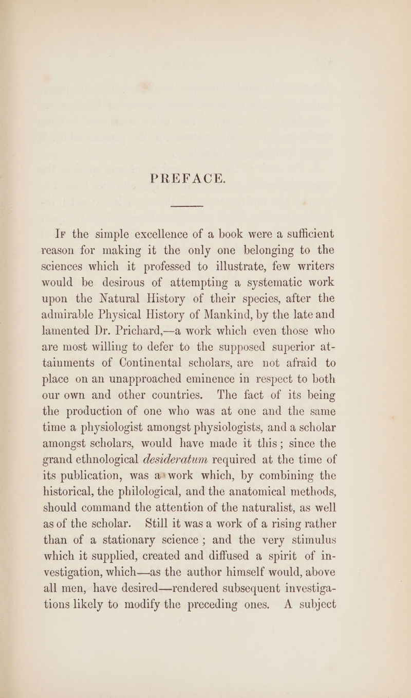 PREFACE. Ir the simple excellence of a book were a sufficient reason for making it the only one belonging to the sciences which it professed to illustrate, few writers would be desirous of attempting a systematic work upon the Natural History of their species, after the admirable Physical History of Mankind, by the late and lamented Dr. Prichard,—a work which even those who are most willing to defer to the supposed superior at- tainments of Continental scholars, are not afraid to place on an unapproached eminence in respect to both our own and other countries. The fact of its being the production of one who was at one and the same time a physiologist amongst physiologists, and a scholar amongst scholars, would have made it this; since the grand ethnological desederatum required at the time of its publication, was a*work which, by combining the historical, the philological, and the anatomical methods, should command the attention of the naturalist, as well as of the scholar. Still it was a work of a rising rather than of a stationary science ; and the very stimulus which it supplied, created and diffused a spirit of in- vestigation, which—as the author himself would, above all men, have desired—rendered subsequent investiga- tions likely to modify the preceding ones. A subject