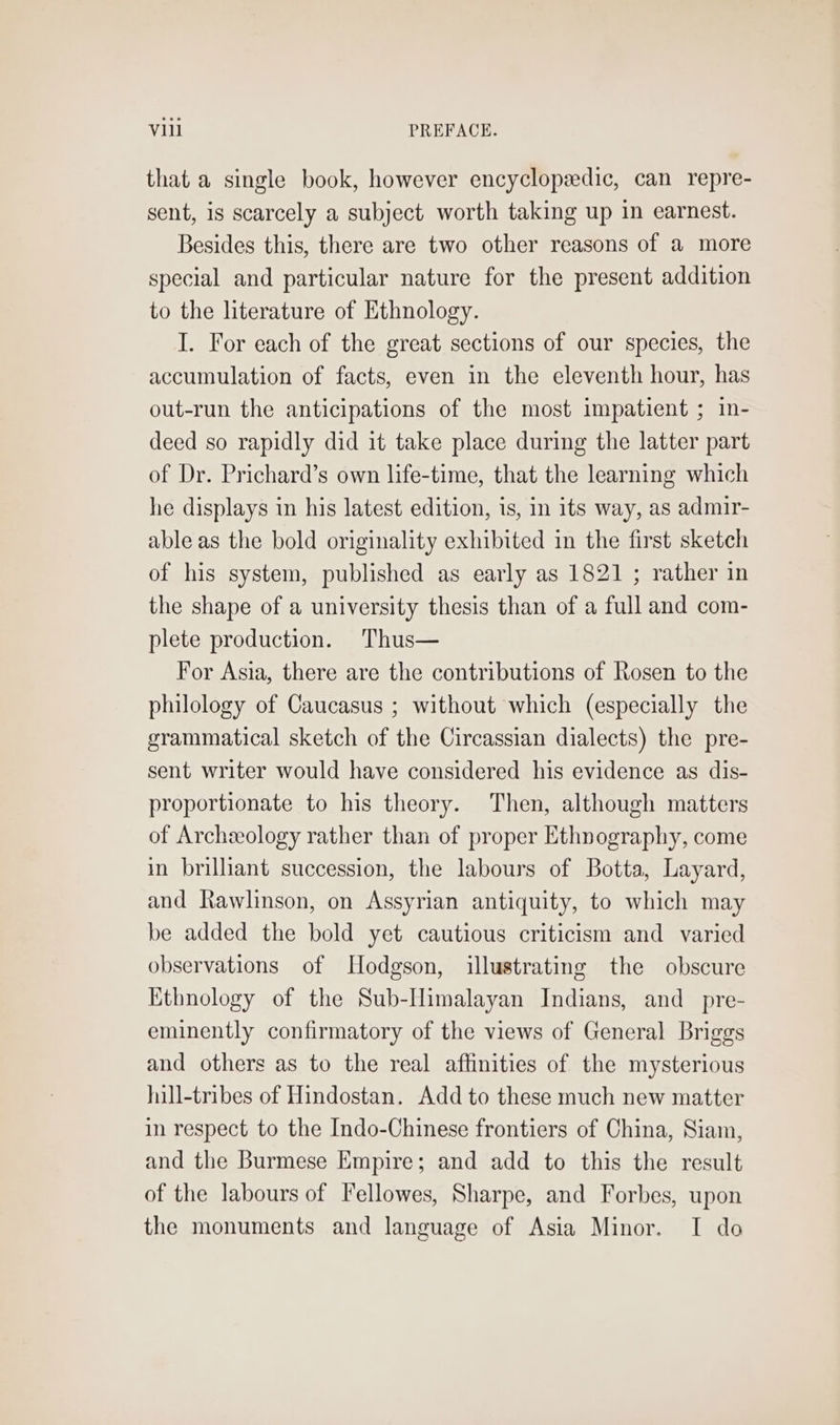 that a single book, however encyclopzedic, can repre- sent, is scarcely a subject worth taking up in earnest. Besides this, there are two other reasons of a more special and particular nature for the present addition to the literature of Ethnology. I. For each of the great sections of our species, the accumulation of facts, even in the eleventh hour, has out-run the anticipations of the most impatient ; in- deed so rapidly did it take place during the latter part of Dr. Prichard’s own life-time, that the learning which he displays in his latest edition, is, in its way, as admir- able as the bold originality exhibited in the first sketch of his system, published as early as 1821 ; rather in the shape of a university thesis than of a full and com- plete production. Thus— For Asia, there are the contributions of Rosen to the philology of Caucasus ; without which (especially the grammatical sketch of the Circassian dialects) the pre- sent writer would have considered his evidence as dis- proportionate to his theory. Then, although matters of Archeology rather than of proper Ethnography, come in brilliant succession, the labours of Botta, Layard, and Rawlinson, on Assyrian antiquity, to which may be added the bold yet cautious criticism and varied observations of Hodgson, illustrating the obscure Ethnology of the Sub-Ilimalayan Indians, and_pre- eminently confirmatory of the views of General Briggs and others as to the real affinities of the mysterious juill-tribes of Hindostan. Add to these much new matter in respect to the Indo-Chinese frontiers of China, Siam, and the Burmese Empire; and add to this the result of the labours of Fellowes, Sharpe, and Forbes, upon the monuments and language of Asia Minor. I do