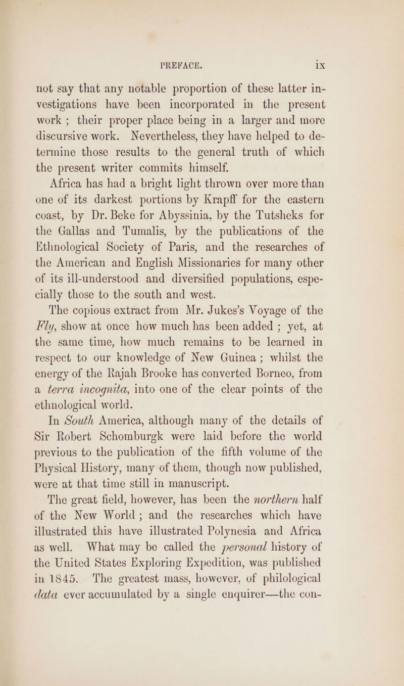 not say that any notable proportion of these latter in- vestigations have been incorporated in the present work ; their proper place being in a larger and more discursive work. Nevertheless, they have helped to de- termine those results to the general truth of which the present writer commits himself. Africa has had a bright light thrown over more than one of its darkest portions by Krapff for the eastern coast, by Dr. Beke for Abyssinia, by the Tutsheks for the Gallas and Tumalis, by the publications of the Ethnological Society of Paris, and the researches of the American and English Missionaries for many other of its ill-understood and diversified populations, espe- cially those to the south and west. The copious extract from Mr. Jukes’s Voyage of the Fly, show at once how much has been added ; yet, at the same time, how much remains to be learned in respect to our knowledge of New Guinea ; whilst the energy of the Rajah Brooke has converted Borneo, from a terra incognita, into one of the clear points of the ethnological world. In South America, although many of the details of Sir Robert Schomburgk were laid before the world previous to the publication of the fifth volume of the Physical History, many of them, though now published, were at that time still in manuscript. The great field, however, has been the northern half of the New World; and the researches which have illustrated this have illustrated Polynesia and Africa as well. What may be called the personal history of the United States Exploring Expedition, was published in 1845. The greatest mass, however, of philological data ever accumulated by a single enquirer—the con-