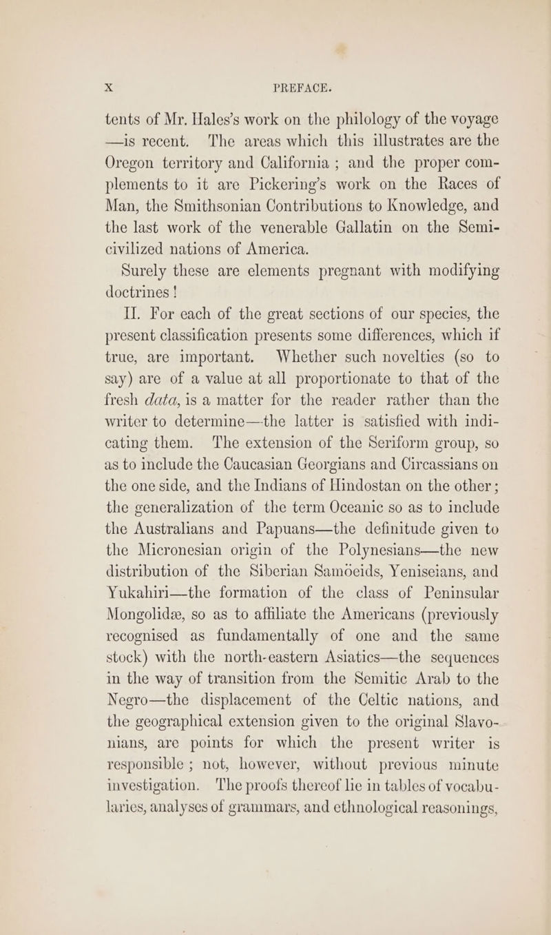 tents of Mr. Hales’s work on the philology of the voyage —is recent. The areas which this illustrates are the Oregon territory and California ; and the proper com- plements to it are Pickering’s work on the Races of Man, the Smithsonian Contributions to Knowledge, and the last work of the venerable Gallatin on the Semi- civilized nations of America. Surely these are elements pregnant with modifying doctrines ! II. For each of the great sections of our species, the present classification presents some differences, which if true, are important. Whether such novelties (so to say) are of a value at all proportionate to that of the fresh data, is a matter for the reader rather than the writer to determine—the latter is satisfied with indi- cating them. The extension of the Seriform group, so as to include the Caucasian Georgians and Circassians on the one side, and the Indians of Hindostan on the other ; the generalization of the term Oceanic so as to include the Australians and Papuans—the definitude given to the Micronesian origin of the Polynesians—the new distribution of the Siberian Samoeids, Yeniseians, and Yukahiri—the formation of the class of Peninsular Mongolidee, so as to affiliate the Americans (previously recognised as fundamentally of one and the same stock) with the north-eastern Asiatics—the sequences in the way of transition from the Semitic Arab to the Negro—the displacement of the Celtic nations, and the geographical extension given to the original Slavo- nians, are points for which the present writer is responsible ; not, however, without previous minute investigation. The proofs thereof lie in tables of vocabu- laries, analyses of grammars, and ethnological reasonings,