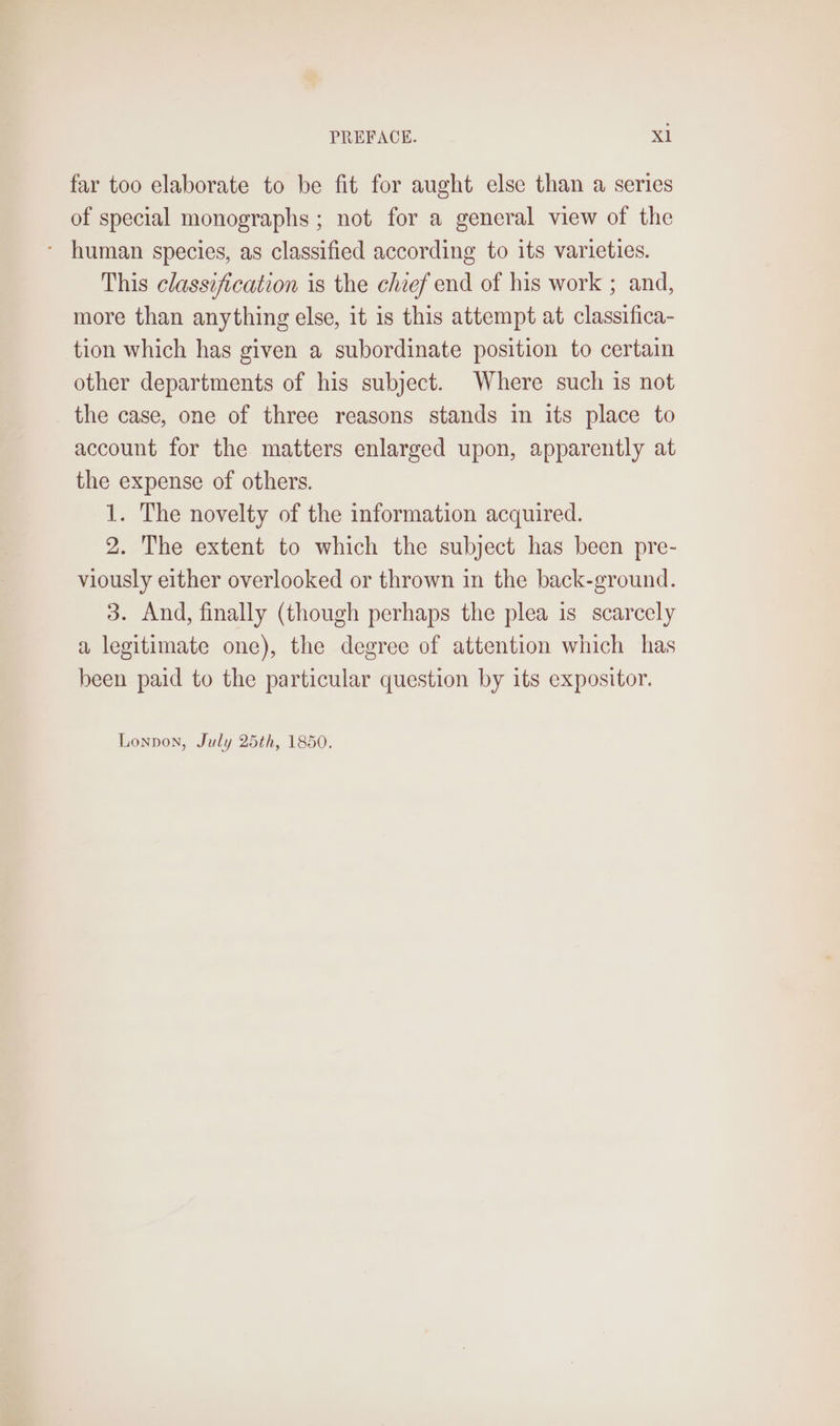 far too elaborate to be fit for aught else than a serics of special monographs ; not for a general view of the ~ human species, as classified according to its varieties. This classification is the chief end of his work ; and, more than anything else, it is this attempt at classifica- tion which has given a subordinate position to certain other departments of his subject. Where such is not the case, one of three reasons stands in its place to account for the matters enlarged upon, apparently at the expense of others. 1. The novelty of the information acquired. 2. The extent to which the subject has been pre- viously either overlooked or thrown in the back-ground. 3. And, finally (though perhaps the plea is scarcely a legitimate one), the degree of attention which has been paid to the particular question by its expositor.