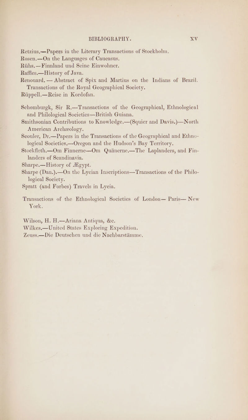 Retzius.—Papers in the Literary Transactions of Stockholm. Rosen.—On the Languages of Caucasus. Riihs.—Finnland und Seine Einwohner. Rafiles.—History of Java. Renouard, — Abstract of Spix and Martius on the Indians of Brazil. Transactions of the Royal Geographical Society. Riippell.—Reise in Kordofan. Schomburgk, Sir R.—Transactions of the Geographical, Ethnological and Philological Societies—British Guiana. Smithsonian Contributions to Knowledge.—(Squier and Davis.)—North American Archeology. Scouler, Dr.—Papers in the Transactions of the Geographical and Ethno- logical Societies—Oregon and the Hudson’s Bay Territory. Stockfleth—_Om Finnerne—Om Quénerne.—The Laplanders, and Fin- landers of Scandinavia. Sharpe.—History of Aigypt. Sharpe (Dan.).—On the Lycian Inseriptions—Transactions of the Philo- logical Society. Spratt (and Forbes) Travels in Lycia. Transactions of the Ethnological Societies of London— Paris— New York. Wilson, H. H.—Ariana Antiqua, &amp;e. Wilkes.—United States Exploring Expedition, Zeuss.—Die Deutschen und die Nachbarstémme.