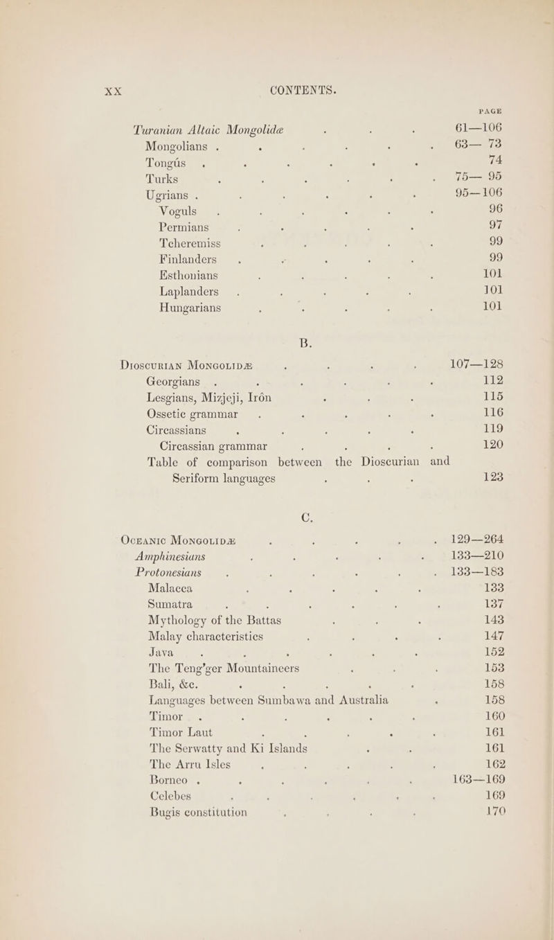 Turanian Altaic Mongolide : 61—106 Mongolians . : ’ , : . 68— 73 Tongts . : : : ° : ii: Turks 5 : : . 7T5— 95 Ugrians . : : : : 95— 106 Voguls 5 : : 96 Permians ; : : , +p) Tcheremiss : : ; 99 Finlanders y ° : 99 Eisthonians 101 Laplanders. : 101 Hungarians : m ; 101 B. Dioscurran Moneouip ; ‘ ; 107—128 Georgians . : : ; ; 112 Lesgians, Mizjeji, Irén ; : 115 Ossetic grammar . : ; ‘ ; 116 Circassians : ; : : 119 Circassian grammar : : ‘ 120 Table of comparison between the Dioscurian and Seriform languages : 123 C. Oceanic Moneouip a : ; ; . 129—264 Amphinesians : : . 133—210 Protonesians : : ; , : . 133—183 Malacca 5 : : : 133 Sumatra : : : ‘ 137 Mythology of the ange : , : 143 Malay characteristics : ; ; 147 Java : 5 : : : 152 The Teng’ger Meantime : 153 Bali, &amp;c. : . 158 Languages between Shiney fia eerers ; 158 Timor. ; : . ; : 160 Timor Laut ; : : 161 The Serwatty and Ki fibre : 161 The Arru Isles ‘ ' : 162 Borneo . 4 : ; : 163—169 Celebes : , 169 Bugis constitution ; 170