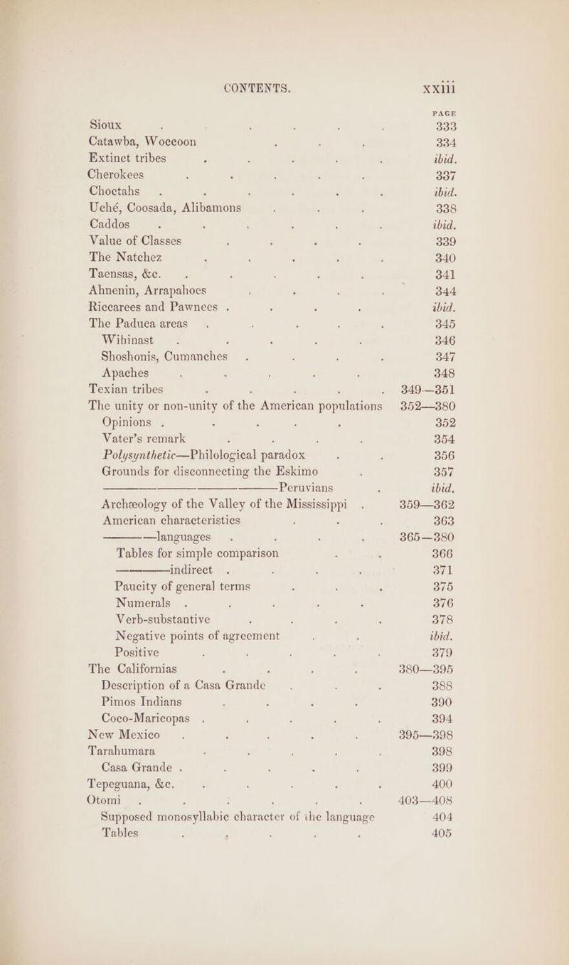 = Sioux Catawba, Woccoon Extinct tribes Cherokees Choctahs : Uché, Coosada, agen Caddos Value of Classes The Natchez Taensas, &amp;c. Ahnenin, Arrapahoes Riccarees and Pawnees . The Paduca areas Wibhinast : Shoshonis, Cumanches Apaches Texian tribes Opinions , Vater’s remark American characteristics —languages Tables for simple comparison indirect Paucity of genera] terms Numerals Verb-substantive Negative points of agreement Positive The Californias Description of a Casa Ceuta Pimos Indians Coco-Maricopas New Mexico Tarahumara Casa Grande . Tepeguana, &amp;e. Otomi Tables XXlll PAGE 333 334 bid. 337 bid. 338 ibid. 339 340 341 344 bid. 345 346 347 348 349-— 351 352—380 302 354 356 SH ibid. 359—362 363 365 —380 366 oul B10 376 378 tbid. 379 380—395 388 390 394 395—398 398 399 400 403—408 404 405
