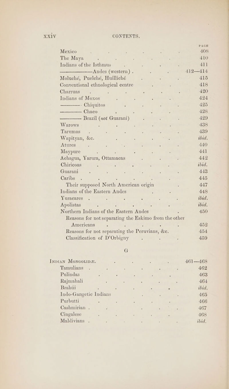 PAGE Mexico ' ; : , 408 The Maya 5 : 410 Indians of the Isthmus ' 2 411 ——__———-—Andes (western) . 412—414 Moluché, Puelché, Huilliché : 415 Conventional ethnological centre ; 418 Charruas ; ‘ F ‘ 2 : 420 Indians of Moxos ; : : : 494 ————.- Chiquitos ‘ ’ j : 425 Chaeo ; : : : 428 Brazil (not Guarani) : 429 W arows : ‘ ; ; 438 Tarumas . ‘ : . : : 439 Wapityan, &amp;e. ; : ; : thid. Atures ; . - : : ; 440 Maypure ; ; : ; 44] Achagua, Yarura, Gaemnces ; : : 442 Chiricoas : ; ; : : ibid. Guarani . . ‘ : ‘ : 443 Caribs . 2 : : 445 Their supposed North Baneriont origin 447 Indians of the Eastern Andes : : 448 Yuracares . , : : : : ibid. Apolistas : : : : tbid. Northern Indians of the Raster Andes : 450 Reasons for not separating the Eskimo from the other Americans : ; : 452 Reasons for not separating the paras &amp;e. 454 Classification of D’Orbigny f ; : 459 G InptAn Moncouip2. : ; ’ 461—468 Tamulians . : : : : 462 Pulindas 3 5 2 : : 463 Rajmahali : : : : 464 Brahta : > : ;  ibid. Indo-Gangetie Indians ; , : 465 Purbutti : ; : : ; 466 Cashmirian . : : : : 467 Cingalese : . ; 468 Maldivians . : : ; : ibid,