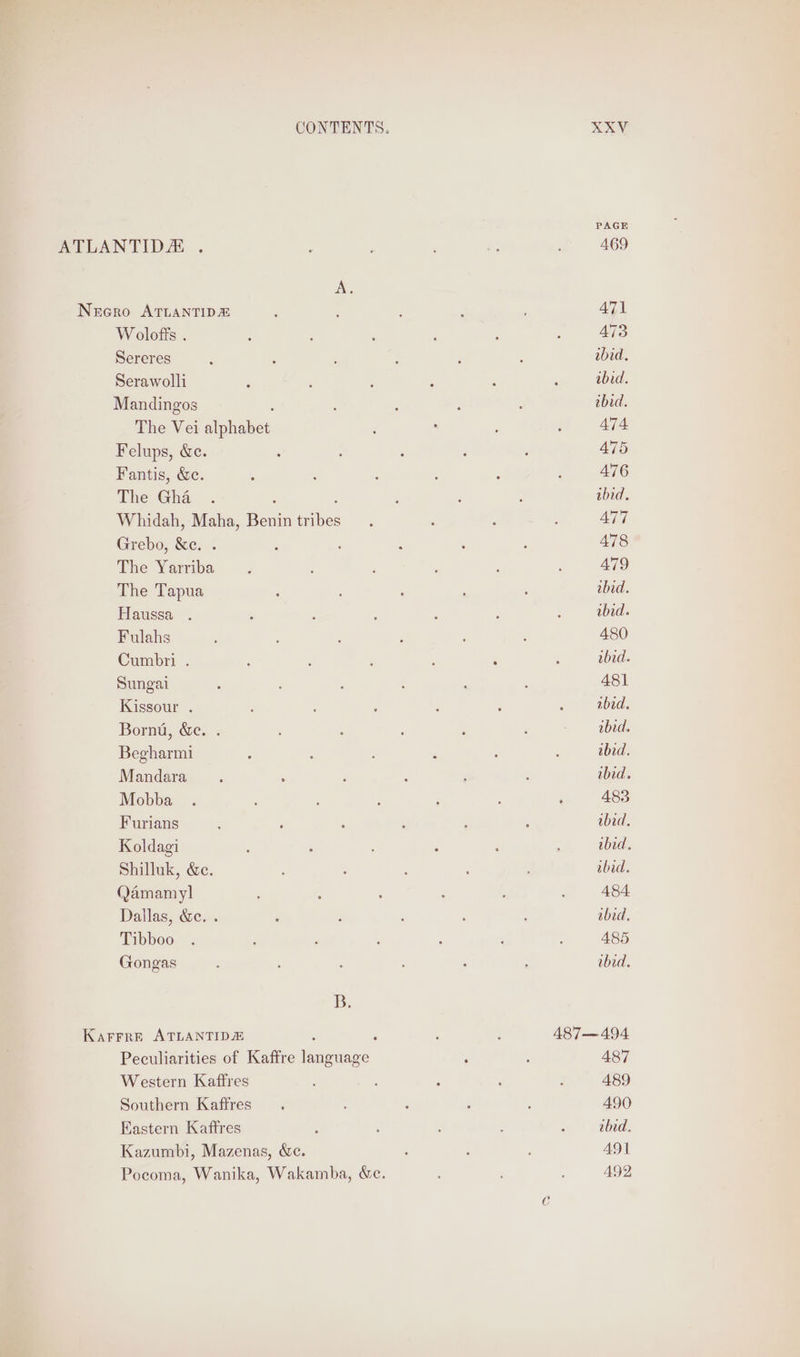 PAGE ATLANTIDA ., : : ; ‘3 : 469 A. Necro ATLANTID® ; ; 471 Wolofts . : : : ; : , A473 Sereres 4 : : : : ‘ ibid. Serawolli : : ; 5 ; : ibid. Mandingos : : : , ibid. The Veli atphakes: : . ; ; 474 Felups, &amp;c. ‘ 5 : , ; 475 Fantis, &amp;e. , , : : 476 The Gha ; : ; ‘ : abid. Whidah, Maha, Benin ibe , : ; ; AT7 Grebo, &amp;e. . ; : : , A478 The Yarriba ; ; ; : : : 479 The Tapua : : : ; , abed. Haussa . : : ; ; , : ibid. Fulahs ; : ‘ : ; A 480 Cumbri . ; : : : ‘ : ibid. Sungai , ‘ ; é : 2 481 Kissour . ; ; : 2 : ‘ ibid. Bornu, &amp;e. . ; : - — abid. Begharmi : : P . : ibid. Mandara : ; : A , : ibid. Mobba . : , : : ‘ 483 Furians : ; ‘ : : ; ibid, Koldagi : : ; : ‘ , ibid. Shilluk, &amp;e. k ; : ; abid. Qamamyl : ; Z : : d 484 Dallas, &amp;c. . , ; : : : abid. Tibboo . ; : : ‘ ‘ ; 485 Gongas ‘ ‘ ; . : ibid. B. Karrre ATLANTIDE F ; ; 487—494 Peculiarities of Kaffre len zuade : ; 487 Western Kaffres : : ‘ ; ; 489 Southern Kaffres . : ; 3 490 Eastern Kaffres , : : : : ibid. Kazumbi, Mazenas, &amp;c. ; : : 49] Pocoma, Wanika, Wakamba, “c. A92