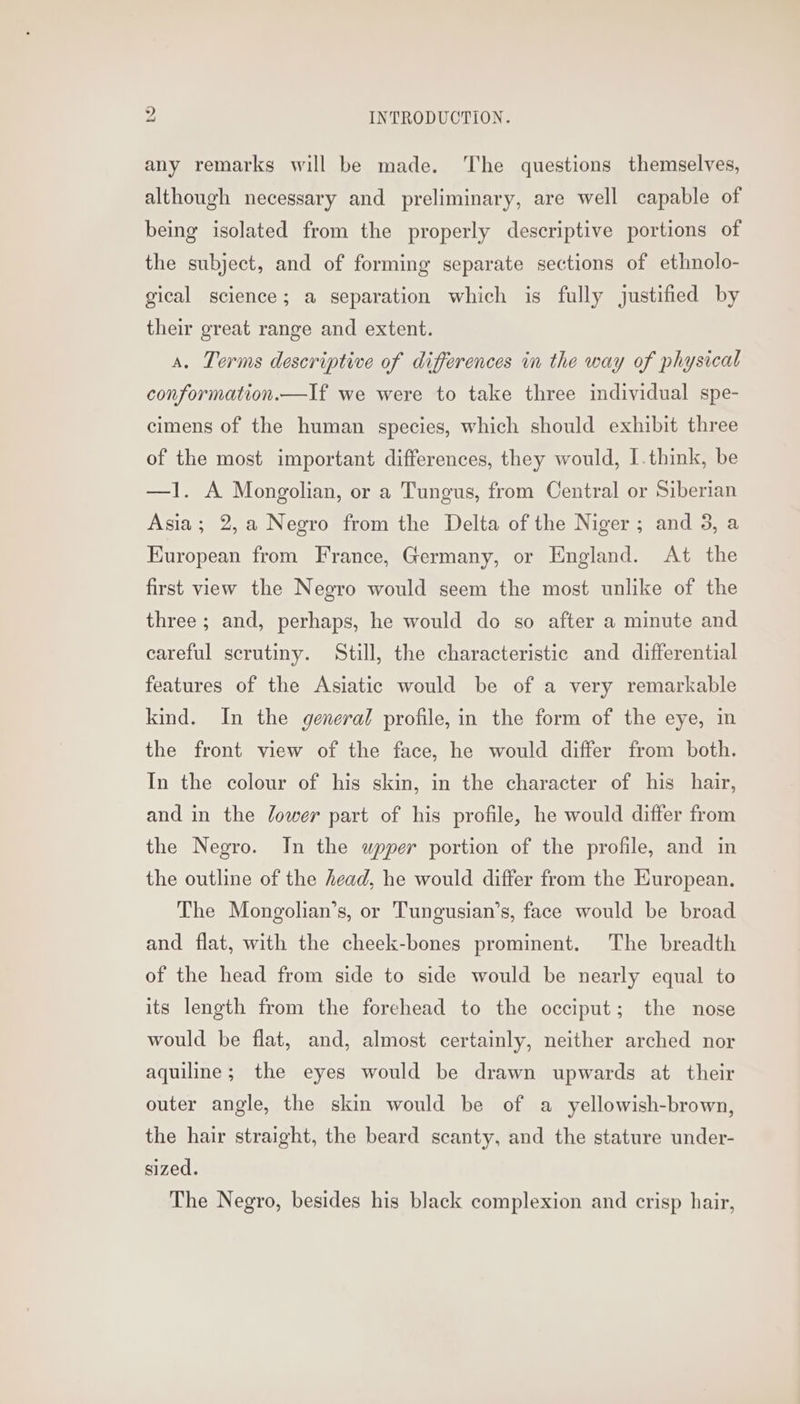 any remarks will be made. The questions themselves, although necessary and preliminary, are well capable of being isolated from the properly descriptive portions of the subject, and of forming separate sections of ethnolo- gical science; a separation which is fully justified by their great range and extent. a. Terms descriptive of differences in the way of physical conformation.—If we were to take three individual spe- cimens of the human species, which should exhibit three of the most important differences, they would, I.think, be —l. A Mongolian, or a Tungus, from Central or Siberian Asia; 2,a Negro from the Delta of the Niger; and 3, a Kuropean from France, Germany, or England. At the first view the Negro would seem the most unlike of the three ; and, perhaps, he would do so after a minute and careful scrutiny. Still, the characteristic and differential features of the Asiatic would be of a very remarkable kind. In the general profile, in the form of the eye, in the front view of the face, he would differ from both. In the colour of his skin, in the character of his hair, and in the lower part of his profile, he would differ from the Negro. In the upper portion of the profile, and in the outline of the head, he would differ from the European. The Mongolian’s, or Tungusian’s, face would be broad and flat, with the cheek-bones prominent. The breadth of the head from side to side would be nearly equal to its length from the forehead to the occiput; the nose would be flat, and, almost certainly, neither arched nor aquiline; the eyes would be drawn upwards at their outer angle, the skin would be of a yellowish-brown, the hair straight, the beard scanty, and the stature under- sized. The Negro, besides his black complexion and crisp hair,