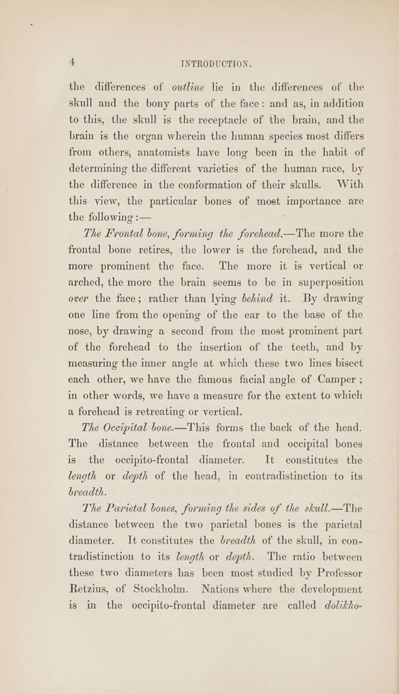 the differences of outline lie in the differences of the skull and the bony parts of the face: and as, in addition to this, the skull is the receptacle of the brain, and the brain is the organ wherein the human species most differs from others, anatomists have long been in the habit of determining the different varieties of the human race, by the difference in the conformation of their skulls. With this view, the particular bones of most importance are the following :— The Frontal bone, forming the forehead.—The more the frontal bone retires, the lower is the forehead, and the more prominent the face. The more it is vertical or arched, the more the brain seems to be in superposition over the face; rather than lying behind it. By drawing one line from the opening of the ear to the base of the nose, by drawing a second from the most prominent part of the forehead to the insertion of the teeth, and by measuring the inner angle at which these two lines bisect each other, we have the famous facial angle of Camper ; in other words, we have a measure for the extent to which a forehead is retreating or vertical. The Occipital bone—This forms the back of the head. The distance between the frontal and occipital bones is the occipito-frontal diameter. It constitutes the length or depth of the head, in contradistinction to its breadth. The Parietal bones, forming the sides of the skull_—The distance between the two parietal bones is the parietal diameter. It constitutes the breadth of the skull, in con- tradistinction to its length or depth. The ratio between these two diameters has been most studied by Professor Retzius, of Stockholm. Nations where the development is in the occipito-frontal diameter are called dolikho-