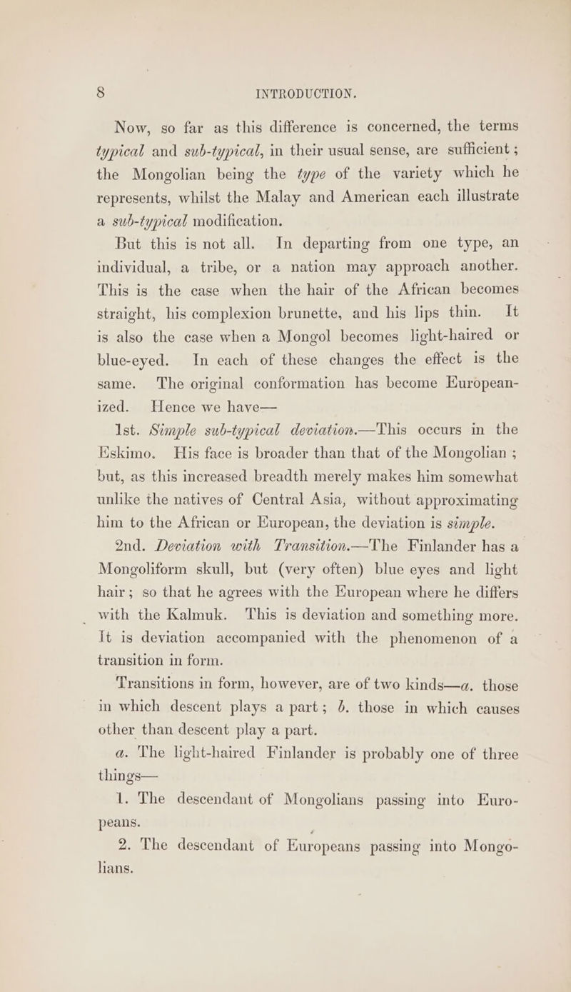 Now, so far as this difference is concerned, the terms typical and sub-typical, in their usual sense, are sufficient ; the Mongolian being the type of the variety which he represents, whilst the Malay and American each illustrate a sub-typical modification. But this is not all. In departing from one type, an individual, a tribe, or a nation may approach another. This is the case when the hair of the African becomes straight, his complexion brunette, and his lips thin. It is also the case when a Mongol becomes light-haired or blue-eyed. In each of these changes the effect is the same. The original conformation has become European- ized. Hence we have— Ist. Simple sub-typical deviation.—This occurs in the Eskimo. His face is broader than that of the Mongolian ; but, as this increased breadth merely makes him somewhat unlike the natives of Central Asia, without approximating him to the African or European, the deviation is simple. 2nd. Deviation with Transition—The Finlander has a Mongoliform skull, but (very often) blue eyes and light hair; so that he agrees with the European where he differs _ with the Kalmuk. This is deviation and something more. it is deviation accompanied with the phenomenon of a transition in form. Transitions in form, however, are of two kinds—a. those in which descent plays a part; 6. those in which causes other than descent play a part. a. The light-haired Finlander is probably one of three things— 1. The descendant of Mongolians passing into Euro- peans. 2. The descendant of Europeans passing into Mongo- lians.