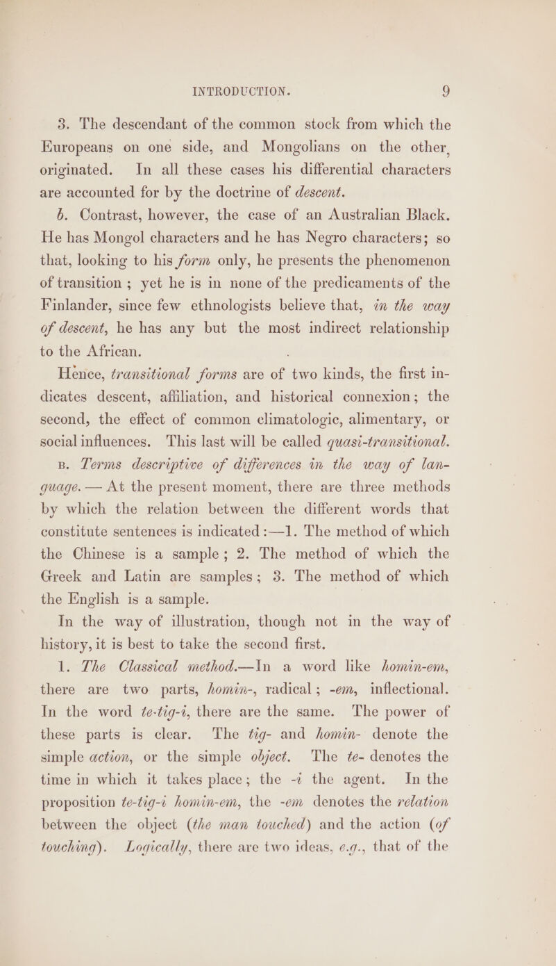 3. The descendant of the common stock from which the Kuropeans on one side, and Mongolians on the other, originated. In all these cases his differential characters are accounted for by the doctrine of descent. 6. Contrast, however, the case of an Australian Black. He has Mongol characters and he has Negro characters; so that, looking to his form only, he presents the phenomenon of transition ; yet he is in none of the predicaments of the Finlander, since few ethnologists believe that, in the way of descent, he has any but the most indirect relationship to the African. Hence, transitional forms are of two kinds, the first in- dicates descent, affiliation, and historical connexion; the second, the effect of common climatologic, alimentary, or social influences. This last will be called quasi-transitional. B. Terms descriptive of differences in the way of lan- guage. — At the present moment, there are three methods by which the relation between the different words that constitute sentences is indicated :—1. The method of which the Chinese is a sample; 2. The method of which the Greek and Latin are samples; 3. The method of which the English is a sample. In the way of illustration, though not in the way of history, it is best to take the second first. 1. The Classical method.—In a word like homin-em, there are two parts, homin-, radical; -em, inflectional. In the word t¢e-tig-2, there are the same. The power of these parts is clear. The tig- and homin- denote the simple action, or the simple object. ‘The te- denotes the time in which it takes place; the -c the agent. In the proposition te-tig-c homin-em, the -em denotes the relation between the object (the man touched) and the action (0f touching). Logically, there are two ideas, ¢.g., that of the