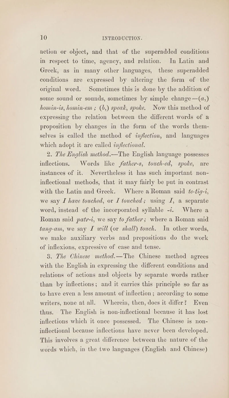 action or object, and that of the superadded conditions in respect to time, agency, and relation. In Latin and Greek, as in many other languages, these superadded conditions are expressed by altering the form of the original word. Sometimes this is done by the addition of some sound or sounds, sometimes by simple change —(@,) homin-is, homin-em ; (b,) speak, spoke. Now this method of expressing the relation between the different words of a proposition by changes in the form of the words them- selves is called the method of inflection, and languages which adopt it are called ¢nflectional. 2. The English method.—The English language possesses inflections. Words like /father-s, touch-ed, spoke, are instances of it. Nevertheless it has such important non- inflectional methods, that it may fairly be put in contrast with the Latin and Greek. Where a Roman said ¢e-tig-7, we say I have touched, or I touched; using I, a separate word, instead of the incorporated syllable -2. Where a Roman said patr-i, we say to father; where a Roman said tang-am, we say I will (or shall) touch. In other words, we make auxiliary verbs and prepositions do the work of inflexions, expressive of case and tense. 3. The Chinese method. —'The Chinese method agrees with the English in expressing the different conditions and relations of actions and objects by separate words rather than by inflections; and it carries this principle so far as to have even a less amount of inflection ; according to some writers, none at all. Wherein, then, does it differ? Even thus. The English is non-inflectional because it has lost inflections which it once possessed. The Chinese is non- inflectional because inflections have never been developed. This involves a great difference between the nature of the words which, in the two languages (English and Chinese)