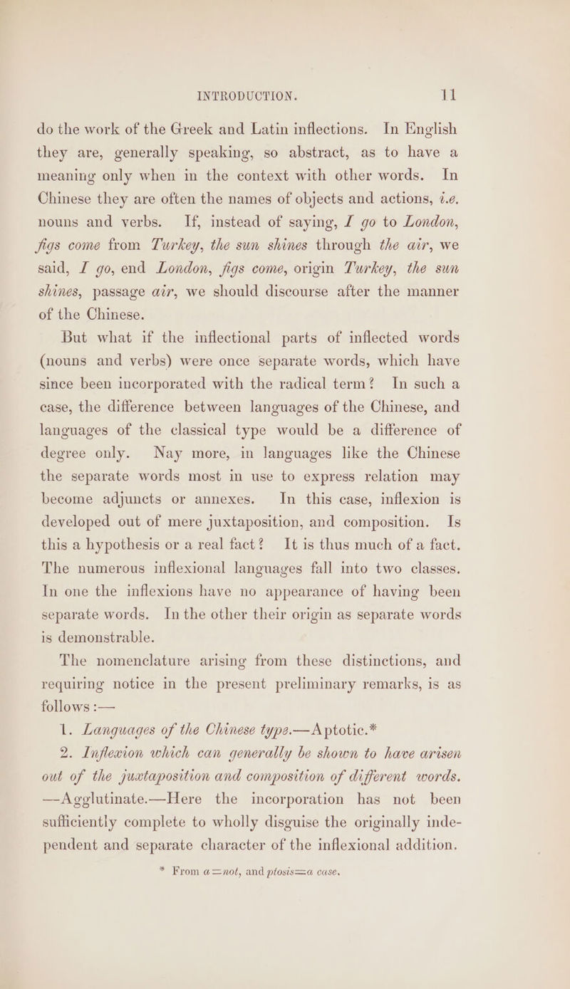 do the work of the Greek and Latin inflections. In English they are, generally speaking, so abstract, as to have a meaning only when in the context with other words. In Chinese they are often the names of objects and actions, é.¢. nouns and verbs. If, instead of saying, £ go to London, jigs come from Turkey, the sun shines through the air, we said, I go, end London, figs come, origin Turkey, the sun shines, passage air, we should discourse after the manner of the Chinese. But what if the inflectional parts of inflected words (nouns and verbs) were once separate words, which have since been incorporated with the radical term? In such a case, the difference between languages of the Chinese, and languages of the classical type would be a difference of degree only. Nay more, in languages like the Chinese the separate words most in use to express relation may become adjuncts or annexes. In this case, inflexion is developed out of mere juxtaposition, and composition. Is this a hypothesis or a real fact? It is thus much of a fact. The numerous inflexional languages fall into two classes. In one the inflexions have no appearance of having been separate words. In the other their origin as separate words is demonstrable. The nomenclature arising from these distinctions, and requiring notice in the present preliminary remarks, is as follows :— 1. Languages of the Chinese type.—Aptotic.* 2. Inflexion which can generally be shown to have arisen out of the juxtaposition and composition of different words. —Agglutinate—Here the incorporation has not been sufficiently complete to wholly disguise the originally inde- pendent and separate character of the inflexional addition. * From a=nol, and plosis=a case.