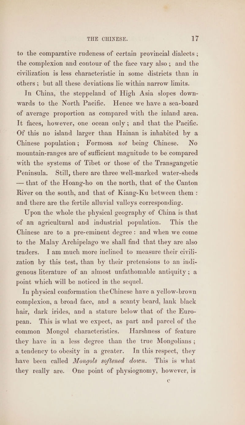 to the comparative rudeness of certain provincial dialects ; the complexion and contour of the face vary also; and the civilization is less characteristic in some districts than in others; but all these deviations lie within narrow limits. In China, the steppeland of High Asia slopes down- wards to the North Pacific. Hence we have a sea-board of average proportion as compared with the inland area. It faces, however, one ocean only; and that the Pacific. Of this no island larger than Hainan is inhabited by a Chinese population; Formosa not being Chinese. No mountain-ranges are of sufficient magnitude to be compared with the systems of Tibet or those of the Transgangetic Peninsula. Still, there are three well-marked water-sheds — that of the Hoang-ho on the north, that of the Canton River on the south, and that of Kiang-Ku between them : and there are the fertile alluvial valleys corresponding. Upon the whole the physical geography of China is that of an agricultural and industrial population. This the Chinese are to a pre-eminent degree: and when we come to the Malay Archipelago we shall find that they are also traders. Jam much more inclined to measure their civili- zation by this test, than by their pretensions to an indi- genous literature of an almost unfathomable antiquity; a point which will be noticed in the sequel. In physical conformation the Chinese have a yellow-brown complexion, a broad face, and a scanty beard, lank black hair, dark irides, and a stature below that of. the Euro- pean. This is what we expect, as part and parcel of the common Mongol characteristics. Harshness of feature they have in a less degree than the true Mongolians ; a tendency to obesity in a greater. In this respect, they have been called Mongols softened down. This is what they really are. One point of physiognomy, however, is e