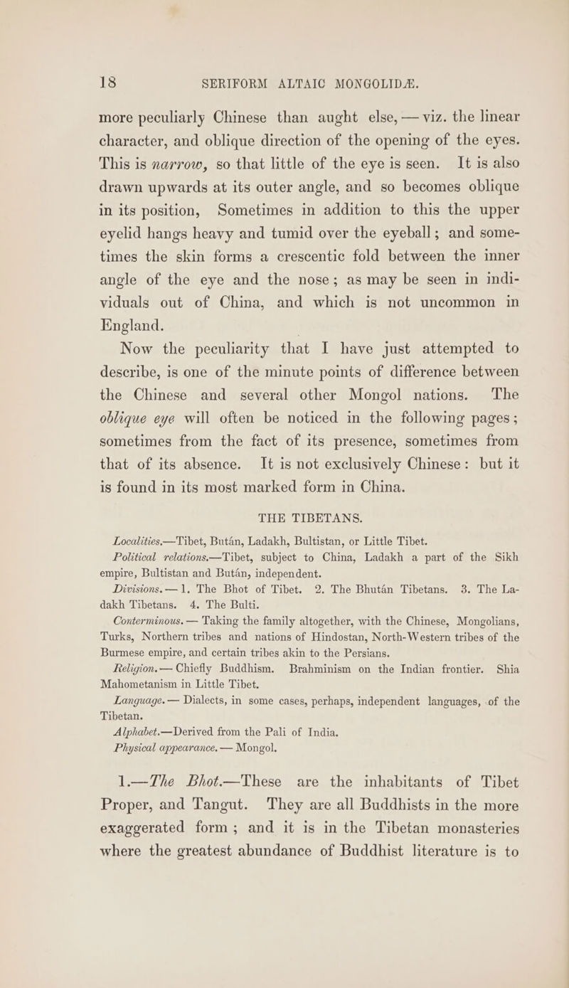 more peculiarly Chinese than aught else, — viz. the linear character, and oblique direction of the opening of the eyes. This is narrow, so that little of the eye is seen. It is also drawn upwards at its outer angle, and so becomes oblique in its position, Sometimes in addition to this the upper eyelid hangs heavy and tumid over the eyeball; and some- times the skin forms a crescentic fold between the inner angle of the eye and the nose; as may be seen in indi- viduals out of China, and which is not uncommon in England. | Now the peculiarity that I have just attempted to describe, is one of the minute points of difference between the Chinese and several other Mongol nations. The oblique eye will often be noticed in the following pages ; sometimes from the fact of its presence, sometimes from that of its absence. It is not exclusively Chinese: but it is found in its most marked form in China. THE TIBETANS. Localities.—Tibet, Butan, Ladakh, Bultistan, or Little Tibet. Political relations.—Tibet, subject to China, Ladakh a part of the Sikh empire, Bultistan and Butan, independent. Divisions. —1. The Bhot of Tibet. 2. The Bhutan Tibetans. 3. The La- dakh Tibetans. 4. The Bulti. Conterminous. — Taking the family altogether, with the Chinese, Mongolians, Turks, Northern tribes and nations of Hindostan, North-Western tribes of the Burmese empire, and certain tribes akin to the Persians. Religion. — Chiefly Buddhism. Brahminism on the Indian frontier. Shia Mahometanism in Little Tibet. Language. — Dialects, in some cases, perhaps, independent languages, of the Tibetan. Alphabet.—Derived from the Pali of India. Physical appearance. — Mongol. 1.—The Lhot.—These are the inhabitants of Tibet Proper, and Tangut. They are all Buddhists in the more exaggerated form; and it is in the Tibetan monasteries where the greatest abundance of Buddhist literature is to