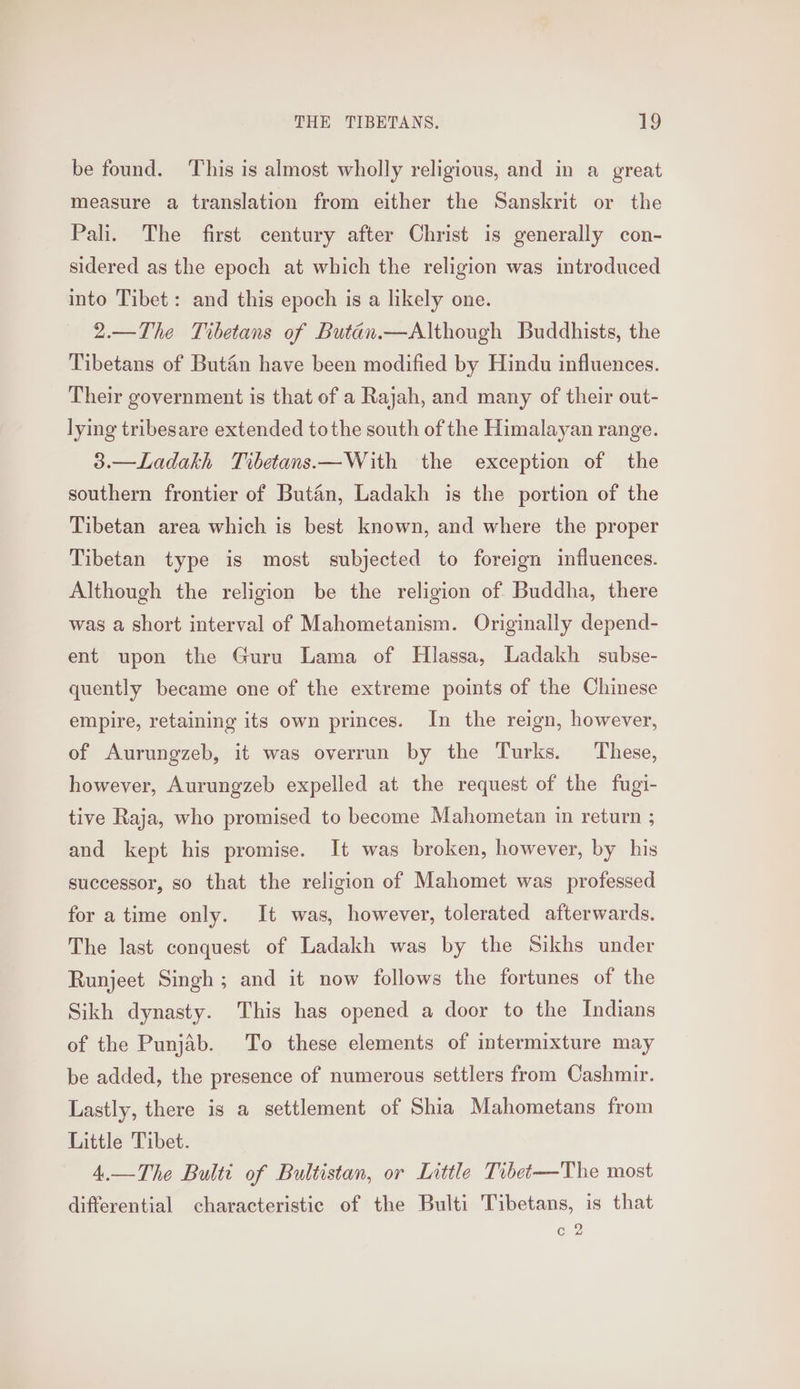 be found. ‘This is almost wholly religious, and in a great measure a translation from either the Sanskrit or the Pali. The first century after Christ is generally con- sidered as the epoch at which the religion was introduced into Tibet: and this epoch is a likely one. 2.—The Tibetans of Butan.—Although Buddhists, the Tibetans of Butaén have been modified by Hindu influences. Their government is that of a Rajah, and many of their out- lying tribesare extended tothe south of the Himalayan range. 3.—Ladakh Tibetans.—With the exception of the southern frontier of Butan, Ladakh is the portion of the Tibetan area which is best known, and where the proper Tibetan type is most subjected to foreign influences. Although the religion be the religion of Buddha, there was a short interval of Mahometanism. Originally depend- ent upon the Guru Lama of Hlassa, Ladakh subse- quently became one of the extreme points of the Chinese empire, retaining its own princes. In the reign, however, of Aurungzeb, it was overrun by the Turks. These, however, Aurungzeb expelled at the request of the fugi- tive Raja, who promised to become Mahometan in return ; and kept his promise. It was broken, however, by his successor, so that the religion of Mahomet was professed for atime only. It was, however, tolerated afterwards. The last conquest of Ladakh was by the Sikhs under Runjeet Singh; and it now follows the fortunes of the Sikh dynasty. This has opened a door to the Indians of the Punjab. To these elements of intermixture may be added, the presence of numerous settlers from Cashmir. Lastly, there is a settlement of Shia Mahometans from Little Tibet. 4.—The Bultt of Bultistan, or Little Tibet—The most differential characteristic of the Bulti Tibetans, is that (u)