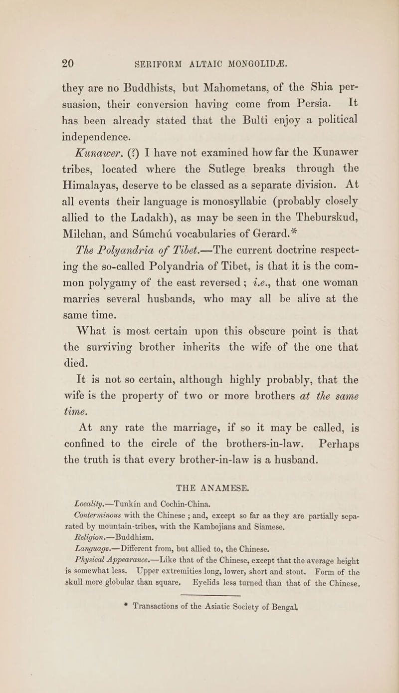 they are no Buddhists, but Mahometans, of the Shia per- suasion, their conversion having come from Persia. It has been already stated that the Bulti enjoy a political independence. Kunawer. (?) I have not examined how far the Kunawer tribes, located where the Sutlege breaks through the Himalayas, deserve to be classed as a separate division. At all events their language is monosyllabic (probably closely allied to the Ladakh), as may be seen in the Theburskud, Milchan, and Simchti vocabularies of Gerard.* The Polyandria of Tibet.—The current doctrine respect- ing the so-called Polyandria of Tibet, is that it is the com- mon polygamy of the east reversed ; 7.¢., that one woman marries several husbands, who may all be alive at the same time. What is most certain upon this obscure point is that the surviving brother inherits the wife of the one that died. It is not so certain, although highly probably, that the wife is the property of two or more brothers at the same time. At any rate the marriage, if so it may be called, is confined to the circle of the brothers-in-law. Perhaps the truth is that every brother-in-law is a husband. THE ANAMESE. Locality.—Tunkin and Cochin-China. Conterminous with the Chinese ; and, except so far as they are partially sepa- rated by mountain-tribes, with the Kambojians and Siamese. Religion.— Buddhism. Language.—Different from, but allied to, the Chinese. Physical Appearance.—Like that of the Chinese, except that the average height is somewhat less. Upper extremities long, lower, short and stout. Form of the skull more globular than square, Eyelids less turned than that of the Chinese. * Transactions of the Asiatic Society of Bengal.