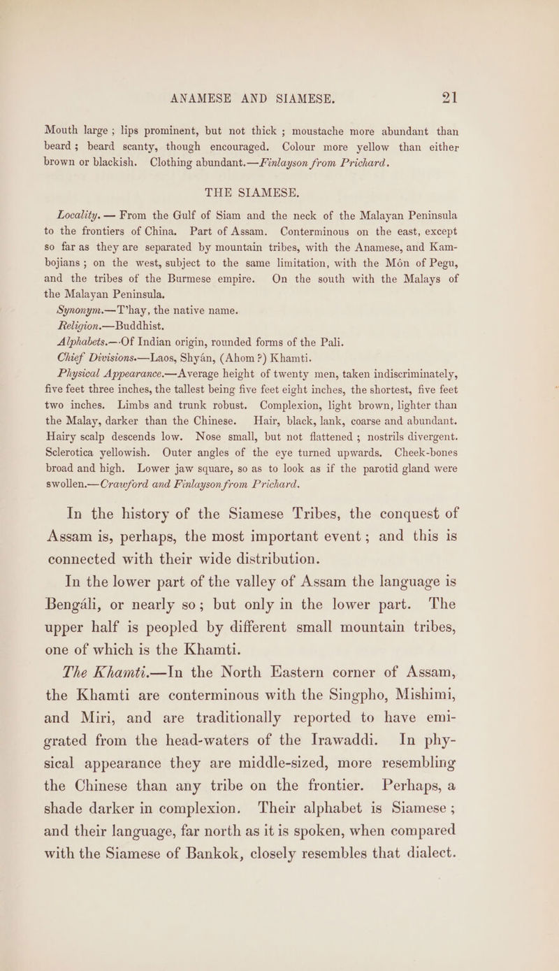 ANAMESE AND SIAMESE, vad | Mouth large ; lips prominent, but not thick ; moustache more abundant than beard; beard scanty, though encouraged. Colour more yellow than either brown or blackish. Clothing abundant.—Finlayson from Prichard. THE SIAMESE. Locality. — From the Gulf of Siam and the neck of the Malayan Peninsula to the frontiers of China. Part of Assam. Conterminous on the east, except so faras they are separated by mountain tribes, with the Anamese, and Kam- bojians ; on the west, subject to the same limitation, with the Mon of Pegu, and the tribes of the Burmese empire. On the south with the Malays of the Malayan Peninsula. Synonym.—T’hay, the native name. Religion.— Buddhist. Alphabets.—-Of Indian origin, rounded forms of the Pali. Chief Divisions.—Laos, Shyan, (Ahom ?) Khamti. Physical Appearance.—Average height of twenty men, taken indiscriminately, five feet three inches, the tallest being five feet eight inches, the shortest, five feet two inches. Limbs and trunk robust. Complexion, light brown, lighter than the Malay, darker than the Chinese. Hair, black, lank, coarse and abundant. Hairy scalp descends low. Nose small, but not flattened ; nostrils divergent. Sclerotica yellowish. Outer angles of the eye turned upwards. Cheek-bones broad and high. Lower jaw square, so as to look as if the parotid gland were swollen.—Crawford and Finlayson from Prichard. In the history of the Siamese Tribes, the conquest of Assam is, perhaps, the most important event; and this is connected with their wide distribution. In the lower part of the valley of Assam the language is Bengali, or nearly so; but only in the lower part. The upper half is peopled by different small mountain tribes, one of which is the Khamti. The Khamti.—In the North Eastern corner of Assam, the Khamti are conterminous with the Singpho, Mishimi, and Miri, and are traditionally reported to have emi- grated from the head-waters of the Irawaddi. In phy- sical appearance they are middle-sized, more resembling the Chinese than any tribe on the frontier. Perhaps, a shade darker in complexion. Their alphabet is Siamese ; and their language, far north as it is spoken, when compared with the Siamese of Bankok, closely resembles that dialect.