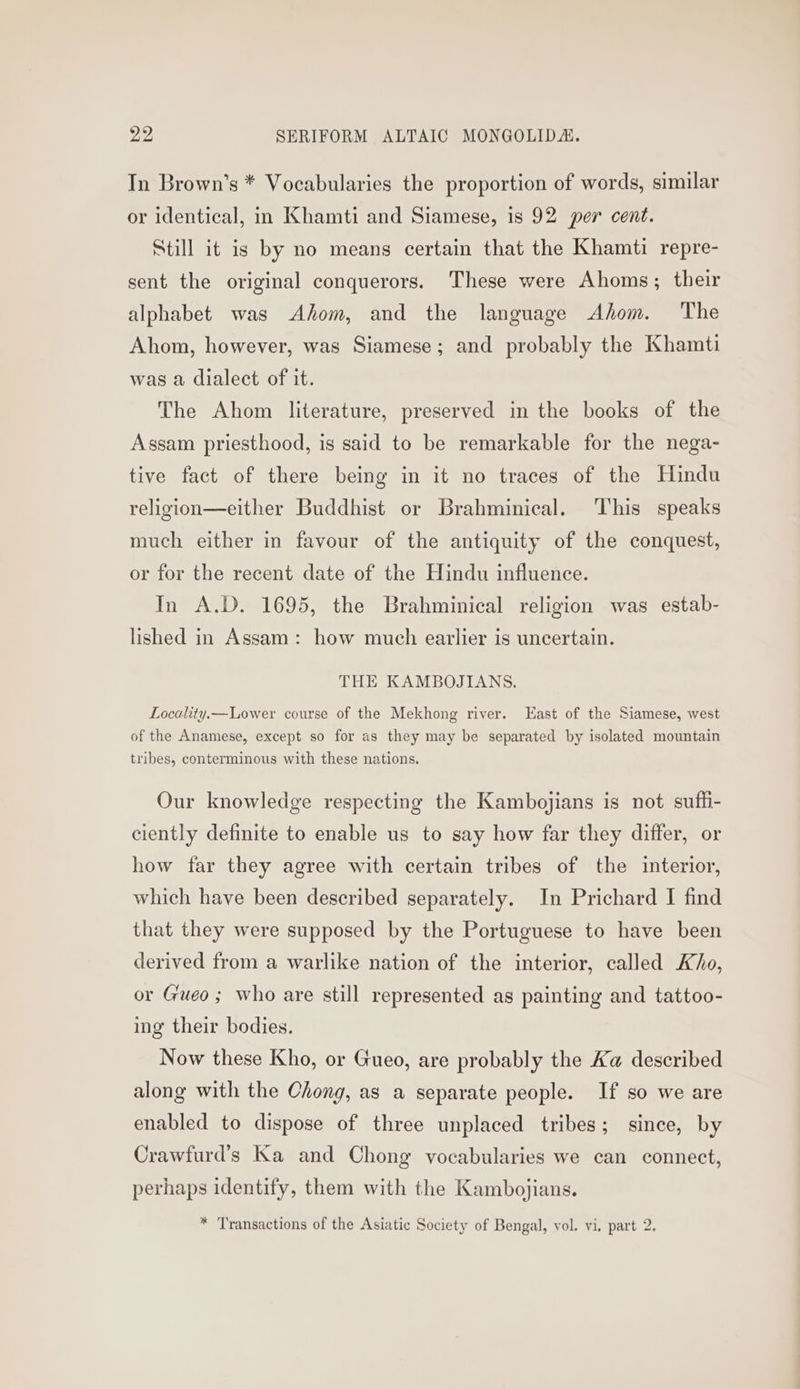 In Brown’s * Vocabularies the proportion of words, similar or identical, in Khamti and Siamese, 1s 92 per cent. Still it is by no means certain that the Khamti repre- sent the original conquerors. These were Ahoms; their alphabet was Ahom, and the language Ahom. The Ahom, however, was Siamese; and probably the Khamti was a dialect of it. The Ahom literature, preserved in the books of the Assam priesthood, is said to be remarkable for the nega- tive fact of there being in it no traces of the Hindu religion—either Buddhist or Brahminical. This speaks much either in favour of the antiquity of the conquest, or for the recent date of the Hindu influence. In A.D. 1695, the Brahminical religion was estab- lished in Assam: how much earlier is uncertain. THE KAMBOJIANS. Locality.— Lower course of the Mekhong river. East of the Siamese, west of the Anamese, except so for as they may be separated by isolated mountain tribes, conterminous with these nations. Our knowledge respecting the Kambojians is not suffi- ciently definite to enable us to say how far they differ, or how far they agree with certain tribes of the interior, which have been described separately. In Prichard I find that they were supposed by the Portuguese to have been derived from a warlike nation of the interior, called Kho, or Gueo; who are still represented as painting and tattoo- ing their bodies. Now these Kho, or Gueo, are probably the Ka described along with the Chong, as a separate people. If so we are enabled to dispose of three unplaced tribes; since, by Crawfurd’s Ka and Chong vocabularies we can connect, perhaps identify, them with the Kambojians.