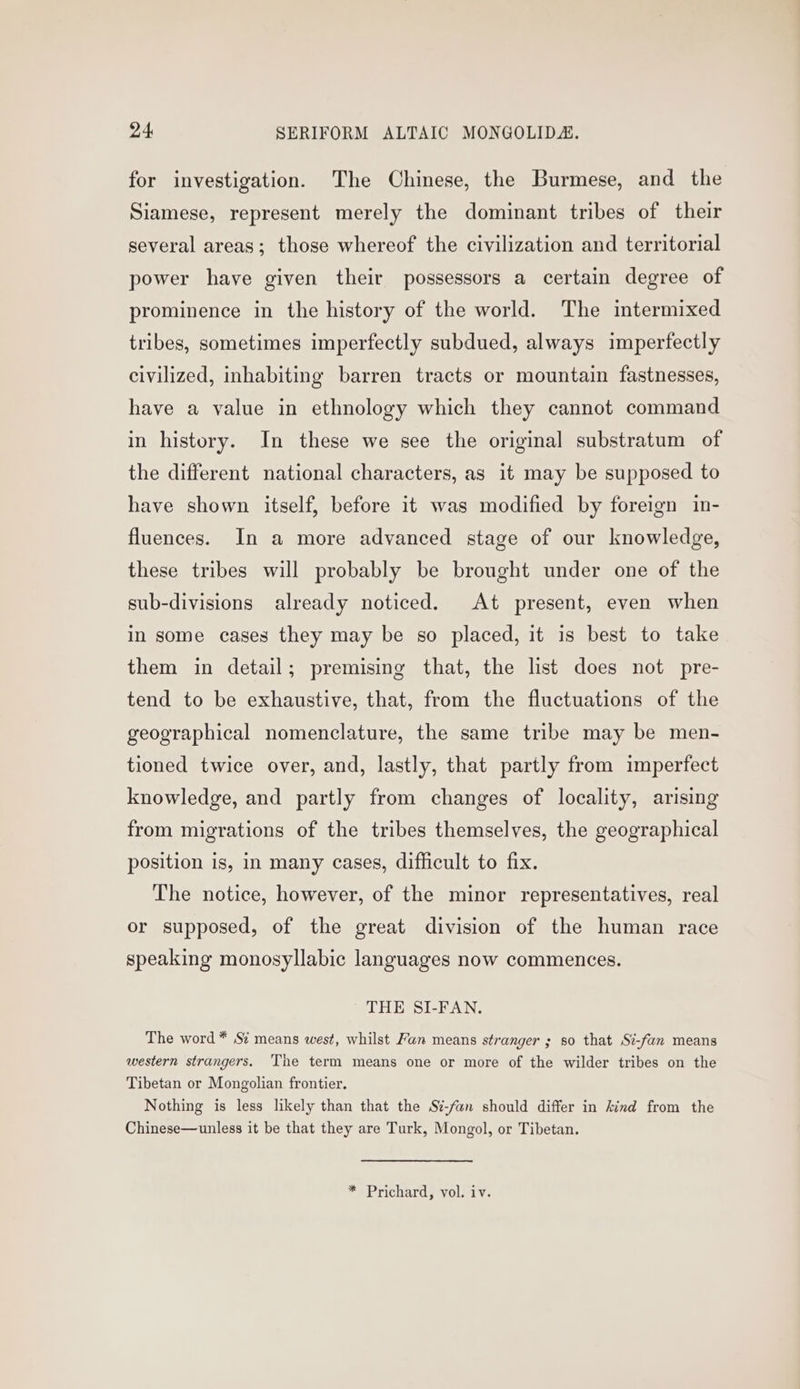 for investigation. The Chinese, the Burmese, and the Siamese, represent merely the dominant tribes of their several areas; those whereof the civilization and territorial power have given their possessors a certain degree of prominence in the history of the world. The intermixed tribes, sometimes imperfectly subdued, always imperfectly civilized, inhabiting barren tracts or mountain fastnesses, have a value in ethnology which they cannot command in history. In these we see the original substratum of the different national characters, as it may be supposed to have shown itself, before it was modified by foreign in- fluences. In a more advanced stage of our knowledge, these tribes will probably be brought under one of the sub-divisions already noticed. At present, even when in some cases they may be so placed, it is best to take them in detail; premising that, the list does not pre- tend to be exhaustive, that, from the fluctuations of the geographical nomenclature, the same tribe may be men- tioned twice over, and, lastly, that partly from imperfect knowledge, and partly from changes of locality, arising from migrations of the tribes themselves, the geographical position is, in many cases, difficult to fix. The notice, however, of the minor representatives, real or supposed, of the great division of the human race speaking monosyllabic languages now commences. THE SI-FAN. The word * Sz means west, whilst Fan means stranger ; so that St-fan means western strangers. The term means one or more of the wilder tribes on the Tibetan or Mongolian frontier. Nothing is less likely than that the Sz-fan should differ in kind from the Chinese—unless it be that they are Turk, Mongol, or Tibetan.