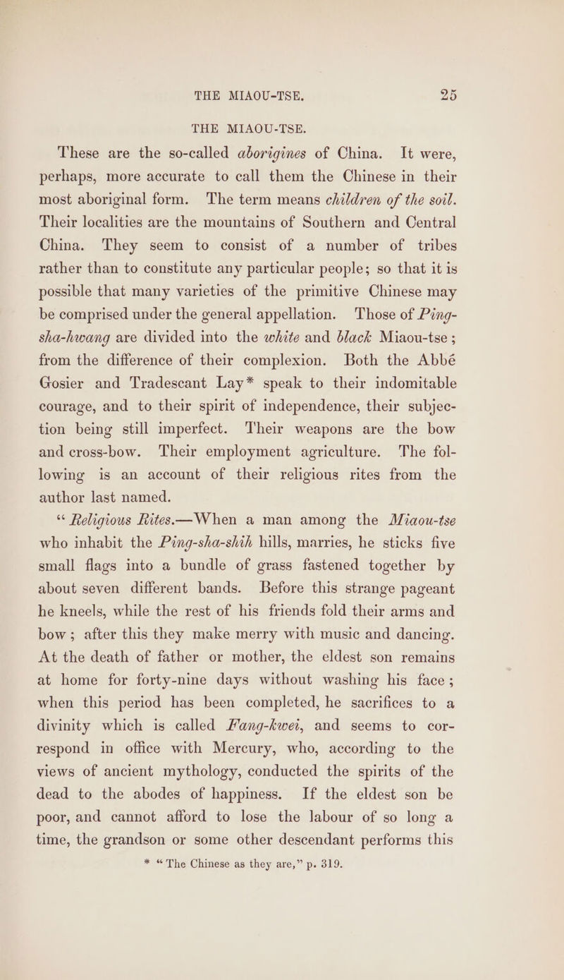 THE MIAOU-TSE. These are the so-called aborigines of China. It were, perhaps, more accurate to call them the Chinese in their most aboriginal form. The term means children of the soil. Their localities are the mountains of Southern and Central China. They seem to consist of a number of tribes rather than to constitute any particular people; so that it is possible that many varieties of the primitive Chinese may be comprised under the general appellation. Those of Ping- sha-hwang are divided into the white and black Miaou-tse ; from the difference of their complexion. Both the Abbé Gosier and Tradescant Lay* speak to their indomitable courage, and to their spirit of independence, their subjec- tion being still imperfect. Their weapons are the bow and cross-bow. Their employment agriculture. The fol- lowing is an account of their religious rites from the author last named. “ Religious Rites —When a man among the Miaou-tse who inhabit the Ping-sha-shih hills, marries, he sticks five small flags into a bundle of grass fastened together by about seven different bands. Before this strange pageant he kneels, while the rest of his friends fold their arms and bow; after this they make merry with music and dancing. At the death of father or mother, the eldest son remains at home for forty-nine days without washing his face ; when this period has been completed, he sacrifices to a divinity which is called Pang-kwei, and seems to cor- respond in office with Mercury, who, according to the views of ancient mythology, conducted the spirits of the dead to the abodes of happiness. If the eldest son be poor, and cannot afford to lose the labour of so long a time, the grandson or some other descendant performs this * “The Chinese as they are,” p. 319.