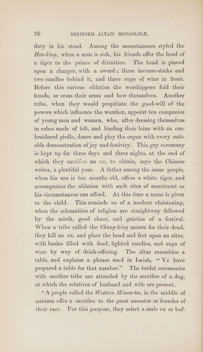duty in his stead. Among the mountaineers styled the Hea-king, when a man is sick, his friends offer the head of a tiger to the prince of divinities. The head is placed upon a charger, with a sword; three incense-sticks and two candles behind it, and three cups of wine in front. Before this curious oblation the worshippers fold their hands, or cross their arms and bow themselves. Another tribe, when they would propitiate the good-will of the powers which influence the weather, appoint ten companies of young men and women, who, after dressing themselves in robes made of felt, and binding their loms with an em- broidered girdle, dance and play the organ with every suit- able demonstration of joy and festivity. This gay ceremony is kept up for three days and three nights, at the end of which they sacrifice an ox, to obtain, says the Chinese writer, a plentiful year. A father among the same people, when his son is ten months old, offers a white tiger, and accompanies the oblation with such rites of merriment as his circumstances can afford. At this time a name is given to the child. This reminds us of a modern christening, when the solemnities of religion are straightway followed by the mirth, good cheer, and gaieties of a festival. When a tribe called the Chung-king mourn for their dead, they kill an ox, and place the head and feet upon an altar, with basins filled with food, lighted candles, and cups of wine by way of drink-offering. The altar resembles a table, and explains a phrase used in Isaiah, “‘ Ye have prepared a table for that number.” The bridal ceremonies with another tribe are attended by the sacrifice of a dog, at which the relatives of husband and wife are present. ‘““A people called the Western Miaou-tse, in the middle of autumn offer a sacrifice to the grest ancestor or founder of their race. Jor this purpose, they select a male ox or buf-