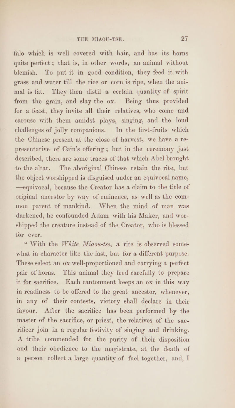 falo which is well covered with hair, and has its horns quite perfect ; that is, in other words, an animal without blemish. To put it in good condition, they feed it with grass and water till the rice or corn is ripe, when the ani- mal is fat. They then distil a certain quantity of spirit from the grain, and slay the ox. Being thus provided for a feast, they invite all their relatives, who come and carouse with them amidst plays, singing, and the loud challenges of jolly companions. In the first-fruits which the Chinese present at the close of harvest, we have a re- presentative of Cain’s offering ; but in the ceremony Just described, there are some traces of that which Abel brought to the altar. The aboriginal Chinese retain the rite, but the object worshipped is disguised under an equivocal name, —equivocal, because the Creator has a claim to the title of original ancestor by way of eminence, as well as the com- mon parent of mankind. When the mind of man was darkened, he confounded Adam with his Maker, and wor- shipped the creature instead of the Creator, who is blessed for ever. “ With the White Miaou-tse, a rite is observed some- what in character like the last, but for a different purpose. These select an ox well-proportioned and carrying a perfect pair of horns. This animal they feed carefully to prepare it for sacrifice. Hach cantonment keeps an ox in this way in readiness to be offered to the great ancestor, whenever, in any of their contests, victory shall declare in their favour. After the sacrifice has been performed by the master of the sacrifice, or priest, the relatives of the sac- rificer join in a regular festivity of singing and drinking. A tribe commended for the purity of their disposition and their obedience to the magistrate, at the death of a person collect a large quantity of fuel together, and, I