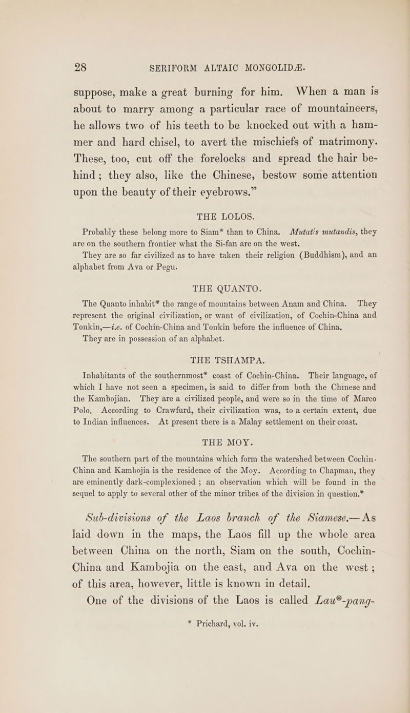 suppose, make a great burning for him. When a man is about to marry among a particular race of mountaineers, he allows two of his teeth to be knocked out with a ham- mer and hard chisel, to avert the mischiefs of matrimony. These, too, cut off the forelocks and spread the hair be- hind; they also, like the Chinese, bestow some attention upon the beauty of their eyebrows.” THE LOLOS. Probably these belong more to Siam* than to China. Mutatis mutandis, they are on the southern frontier what the Si-fan are on the west. They are so far civilized as to have taken their religion (Buddhism), and an alphabet from Ava or Pegu. THE QUANTO. The Quanto inhabit* the range of mountains between Anam and China. They represent the original civilization, or want of civilization, of Cochin-China and Tonkin,—z.e. of Cochin-China and Tonkin before the influence of China, They are in possession of an alphabet. THE TSHAMPA. Inhabitants of the southernmost* coast of Cochin-China. Their language, of which I have not seen a specimen, is said to differ from both the Chinese and the Kambojian. ‘They are a civilized people, and were so in the time of Marco Polo. According to Crawfurd, their civilization was, to a certain extent, due to Indian influences. At present there is a Malay settlement on their coast. THE MOY. The southern part of the mountains which form the watershed between Cochin: China and Kambojia is the residence of the Moy. According to Chapman, they are eminently dark-complexioned ; an observation which will be found in the sequel to apply to several other of the minor tribes of the division in question.* Sub-divisions of the Laos branch of the Stamese.— As laid down in the maps, the Laos fill up the whole area between China on the north, Siam on the south, Cochin- China and Kambojia on the east, and Ava on the west ; of this area, however, little is known in detail. One of the divisions of the Laos is called Lau*-pang-