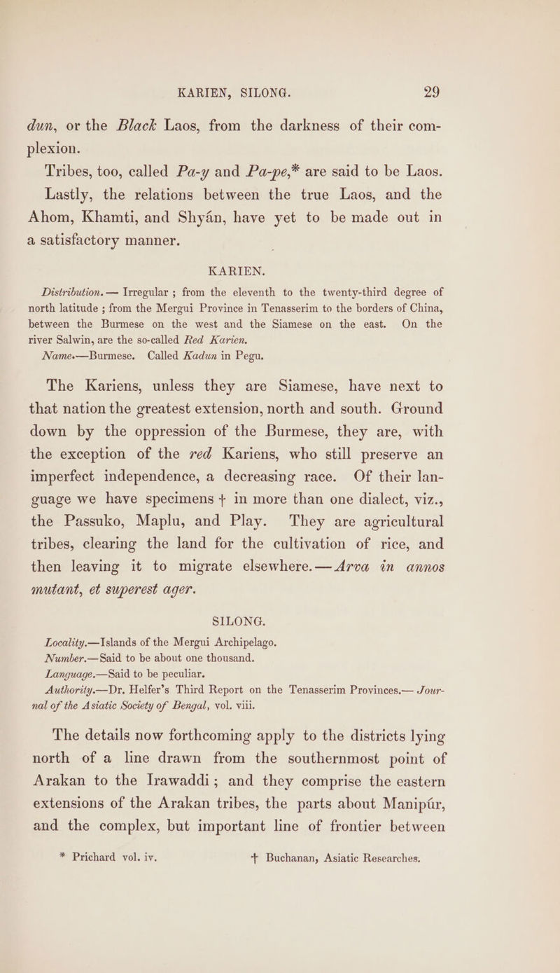 dun, or the Black Laos, from the darkness of their com- plexion. Tribes, too, called Pa-y and Pa-pe,* are said to be Laos. Lastly, the relations between the true Laos, and the Ahom, Khamti, and Shyan, have yet to be made out in a satisfactory manner. KARIEN. Distribution. — Irregular ; from the eleventh to the twenty-third degree of north latitude ; from the Mergui Province in Tenasserim to the borders of China, between the Burmese on the west and the Siamese on the east. On the river Salwin, are the so-called Red Karien, Name.—Burmese. Called Kadun in Pegu. The Kariens, unless they are Siamese, have next to that nation the greatest extension, north and south. Ground down by the oppression of the Burmese, they are, with the exception of the red Kariens, who still preserve an imperfect independence, a decreasing race. Of their lan- guage we have specimens + in more than one dialect, viz., the Passuko, Maplu, and Play. They are agricultural tribes, clearing the land for the cultivation of rice, and then leaving it to migrate elsewhere.—Arva in annos mutant, et superest ager. SILONG. Locality.—Islands of the Mergui Archipelago. Number.—Said to be about one thousand. Language.—Said to be peculiar. Authority.—Dr. Helfer’s Third Report on the Tenasserim Provinces.— Jowr- nal of the Asiatic Society of Bengal, vol. viii. The details now forthcoming apply to the districts lying north of a line drawn from the southernmost point of Arakan to the Irawaddi; and they comprise the eastern extensions of the Arakan tribes, the parts about Maniptr, and the complex, but important line of frontier between * Prichard vol. iv. + Buchanan, Asiatic Researches.