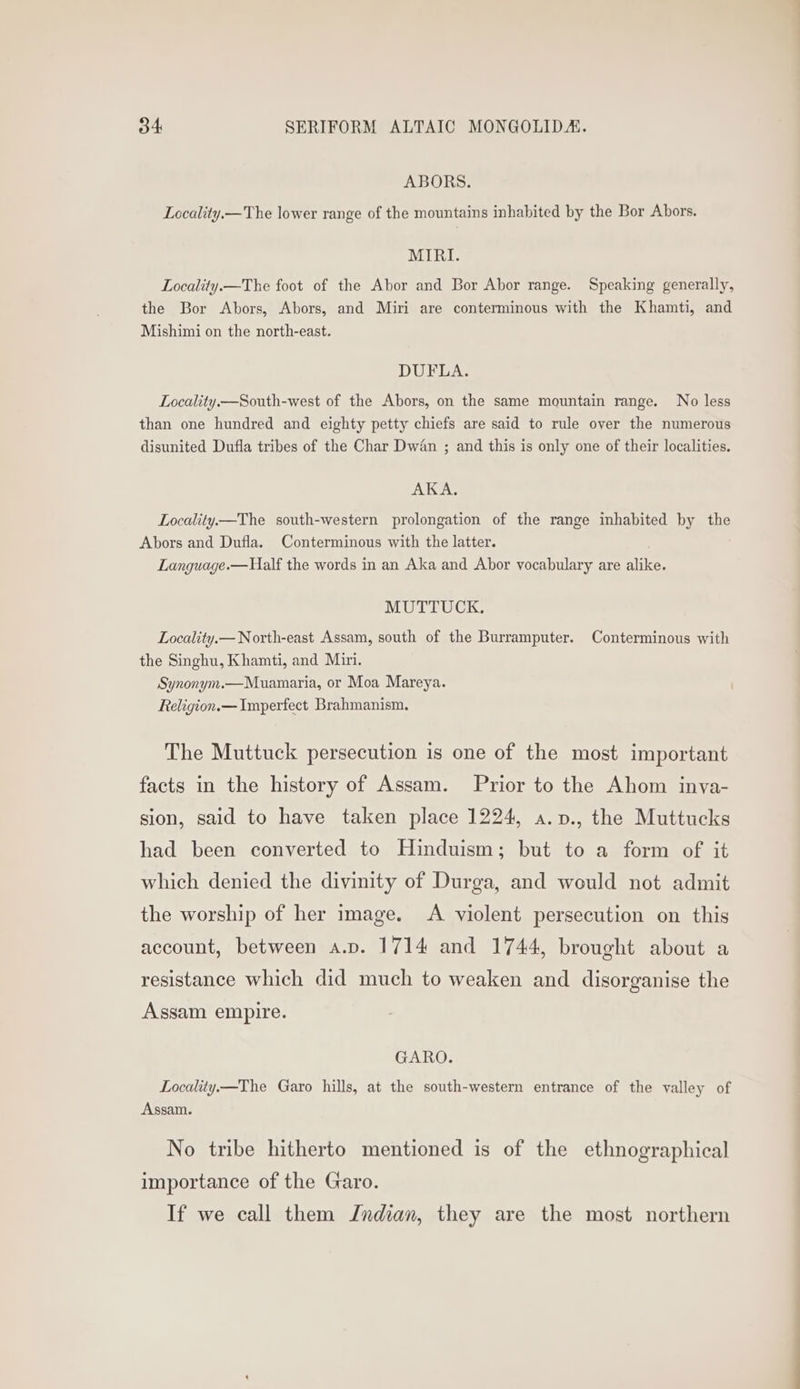 ABORS. Locality.—The lower range of the mountains inhabited by the Bor Abors. MIRI. Locality.—The foot of the Abor and Bor Abor range. Speaking generally, the Bor Abors, Abors, and Miri are conterminous with the Khamti, and Mishimi on the north-east. DUFLA. Locality.—South-west of the Abors, on the same mountain range. No less than one hundred and eighty petty chiefs are said to rule over the numerous disunited Dufla tribes of the Char Dw4n ; and this is only one of their localities. AKA. Locality—The south-western prolongation of the range inhabited by the Abors and Dufla. Conterminous with the latter. Language.—Half the words in an Aka and Abor vocabulary are alike. MUTTUCK., Locality.— North-east Assam, south of the Burramputer. Conterminous with the Singhu, Khamti, and Miri. Synonym.—Muamaria, or Moa Mareya. ' Religion.— Imperfect Brahmanism. The Muttuck persecution is one of the most important facts in the history of Assam. Prior to the Ahom inya- sion, said to have taken place 1224, a.v., the Muttucks had been converted to Hinduism; but to a form of it which denied the divinity of Durga, and would not admit the worship of her image. A violent persecution on this account, between a.v. 1714 and 1744, brought about a resistance which did much to weaken and disorganise the Assam empire. GARO. Locality—The Garo hills, at the south-western entrance of the valley of Assam. No tribe hitherto mentioned is of the ethnographical importance of the Garo. If we call them Jndian, they are the most northern