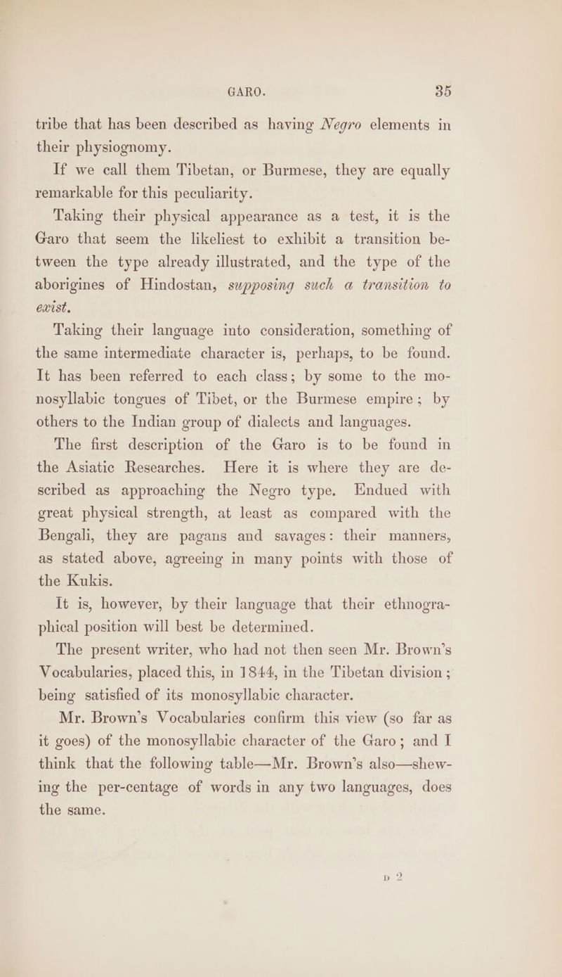 tribe that has been described as having Negro elements in their physiognomy. If we call them Tibetan, or Burmese, they are equally remarkable for this peculiarity. Taking their physical appearance as a test, it is the Garo that seem the likeliest to exhibit a transition be- tween the type already illustrated, and the type of the aborigines of Hindostan, supposing such a transition to exist. Taking their language into consideration, something of the same intermediate character is, perhaps, to be found. It has been referred to each class; by some to the mo- nosyllabic tongues of Tibet, or the Burmese empire; by others to the Indian group of dialects and languages. The first description of the Garo is to be found in the Asiatic Researches. Here it is where they are de- scribed as approaching the Negro type. HEndued with great physical strength, at least as compared with the Bengali, they are pagans and savages: their manners, as stated above, agreeing in many points with those of the Kukis. It is, however, by their language that their ethnogra- phical position will best be determined. The present writer, who had not then seen Mr. Brown’s Vocabularies, placed this, in 1844, in the Tibetan division ; being satisfied of its monosyllabic character. Mr. Brown’s Vocabularies confirm this view (so far as it goes) of the monosyllabic character of the Garo; and I think that the following table—Mr. Brown’s also—shew- ing the per-centage of words in any two languages, does the same.