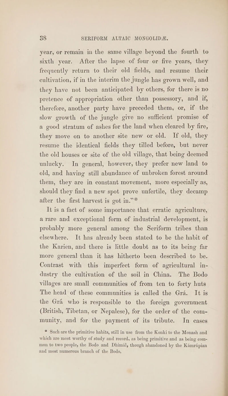 year, or remain in the same village beyond the fourth to sixth year. After the lapse of four or five years, they frequently return to their old fields, and resume their cultivation, if in the interim the jungle has grown well, and they have not been anticipated by others, for there is no pretence of appropriation other than possessory, and if, therefore, another party have preceded them, or, if the slow growth of the jungle give no sufficient promise of a good stratum of ashes for the land when cleared by fire, they move on to another site new or old. If old, they resume the identical fields they tilled before, but never the old houses or site of the old village, that being deemed unlucky. In general, however, they prefer new land to old, and having still abundance of unbroken forest around them, they are in constant movement, more especially as, should they find a new spot prove unfertile, they decamp after the first harvest is got in.”* It is a fact of some importance that erratic agriculture, arare and exceptional form of industrial development, is probably more general among the Seriform tribes than elsewhere. It has already been stated to be the habit of the Karien, and there is little doubt as to its being far more general than it has hitherto been described to be. Contrast with this imperfect form of agricultural in- dustry the cultivation of the soil in China. The Bodo villages are small communities of from ten to forty huts The head of these communities is called the Gra. It is the Gra who is responsible to the foreign government (British, Tibetan, or Nepalese), for the order of the com- munity, and for the payment of its tribute. In cases * Such are the primitive habits, still in use from the Konkito the Monash and which are most worthy of study and record, as being primitive and as being com- mon to two people, the Bodo and Dhimal, though abandoned by the Kémriépian and most numerous branch of the Bodo.
