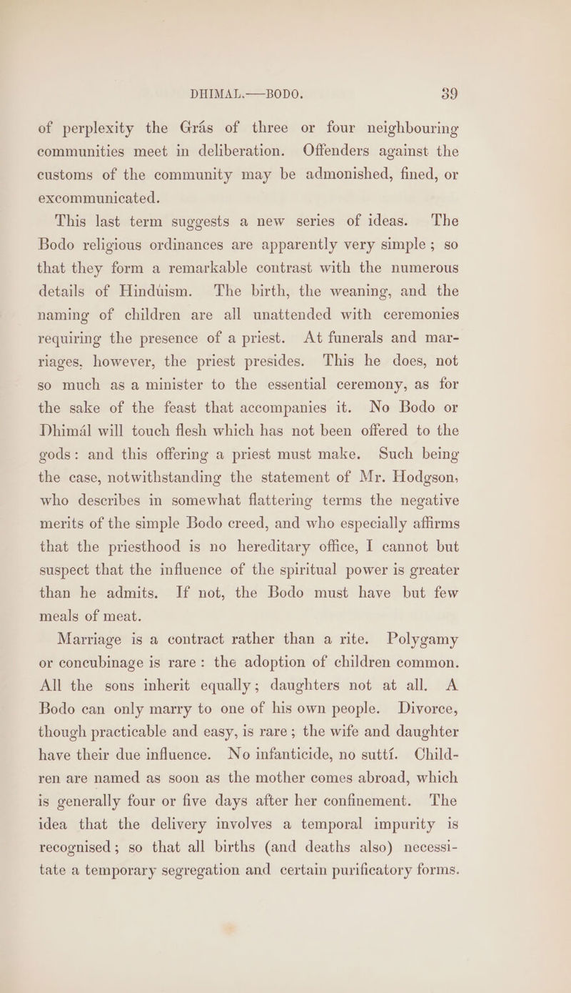 of perplexity the Gras of three or four neighbouring communities meet in deliberation. Offenders against the customs of the community may be admonished, fined, or excommunicated. This last term suggests a new series of ideas. The Bodo religious ordinances are apparently very simple; so that they form a remarkable contrast with the numerous details of Hinduism. The birth, the weaning, and the naming of children are all unattended with ceremonies requiring the presence of a priest. At funerals and mar- riages, however, the priest presides. This he does, not so much as a minister to the essential ceremony, as for the sake of the feast that accompanies it. No Bodo or Dhimél will touch flesh which has not been offered to the gods: and this offering a priest must make. Such being the case, notwithstanding the statement of Mr. Hodgson, who describes in somewhat flattering terms the negative merits of the simple Bodo creed, and who especially affirms that the priesthood is no hereditary office, I cannot but suspect that the influence of the spiritual power is greater than he admits. If not, the Bodo must have but few meals of meat. Marriage is a contract rather than a rite. Polygamy or concubinage is rare: the adoption of children common. All the sons inherit equally; daughters not at all. A Bodo can only marry to one of his own people. Divorce, though practicable and easy, is rare; the wife and daughter have their due influence. No infanticide, no sutti. Child- ren are named as soon as the mother comes abroad, which is generally four or five days after her confinement. The idea that the delivery involves a temporal impurity 1s recognised; so that all births (and deaths also) necessi- tate a temporary segregation and certain purificatory forms.
